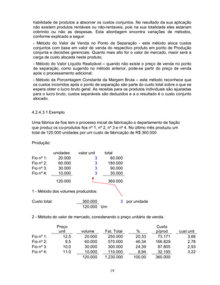 habilidade de produtos a absorver os custos conjuntos. No resultado da sua aplicação
não existem produtos rentáveis ou não-rentaveis, pois na sua totalidade eles estariam
cobrindo ou não as despesas. Esta abordagem encontra variações de métodos,
conforme explicado a seguir:
- Método do Valor de Venda no Ponto de Separação - este método aloca custos
conjuntos com base em valor de venda do respectivo produto em ponto de Produção
conjunta e decisões gerenciais. Quanto mais alto for o valor de mercado, maior será a
carga de custo alocada neste produto;
- Método do Valor Líquido Realizável – quando não existe o preço de venda no ponto
de separação, como sugerido no método anterior, pode-se partir do preço de venda
após o processamento adicional;
- Método da Porcentagem Constante da Margem Bruta – este método reconhece que
os custos incorridos após o ponto de separação são parte do custo total sobre o que se
espera obter o lucro bruto geral. As receitas para os produtos individuais são ajustadas
para o lucro bruto, custos separáveis são deduzidos e a o resultado é o custo conjunto
alocado.


4.2.4.3.1 Exemplo

Uma fábrica de fios tem o processo inicial de fabricação o departamento de fiação
que produz os co-produtos fios nº 1, nº 2, nº 3 e nº 4. No último mês produziu um
total de 120.000 unidades por um custo de fabricação de R$ 360.000

Produção:

               unidades    valor unit    total
Fio nº 1:         20.000             3      60.000
Fio nº 2:         60.000             3     180.000
Fio nº 3:         30.000             3      90.000
Fio nº 4:         10.000             3      30.000
                120.000                   360.000

1 - Método dos volumes produzidos:

Custo total:                 360.000             3 por unidade
                             120.000 Um

2 - Método do valor de mercado, considerando o preço unitário de venda:

                Preço                                               Custo
                 unit       volume       Fat. Total     %           p/prod       cust unit
Fio nº 1:          12,5       20.000       250.000      20,33        73.171           3,66
Fio nº 2:            9,5      60.000       570.000      46,34       166.829           2,78
Fio nº 3:          10,0       30.000       300.000      24,39        87.805           2,93
Fio nº 4:          11,0       10.000       110.000       8,94        32.195           3,22
                             120.000     1.230.000     100,00       360.000


                                           19
 