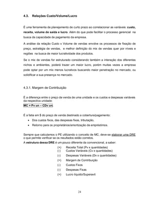 4.3.   Relações Custo/Volume/Lucro


É uma ferramenta de planejamento de curto prazo ao correlacionar as variáveis: custo,
receita, volume de saída e lucro. Além do que pode facilitar o processo gerencial na
busca da capacidade de pagamento da empresa.

A análise da relação Custo x Volume de vendas envolve os processos de fixação de
preço, estratégia de vendas, e melhor definição do mix de vendas quer por níveis e
regiões na busca de maior lucratividade dos produtos.

Se o mix de vendas for estruturado considerando também a interação dos diferentes
nichos e ambientes, poderá trazer um maior lucro, porém muitas vezes a empresa
pode optar por um mix menos lucrativos buscando maior penetração no mercado, ou
solidificar a sua presença no mercado.



4.3.1. Margem de Contribuição


É a diferença entre o preço de venda de uma unidade e os custos e despesas variáveis
da respectiva unidade:
MC = Pv un – CDv un.


É a fatia em $ do preço de venda destinado a cobertura/pagamento:
      Dos custos fixos, das despesas fixas, tributação,
      Retorno para os proprietários/amortização de empréstimos.


Sempre que calculamos o PE utilizando o conceito de MC, deve-se elaborar uma DRE
o que permite verificar se os resultados estão corretos.
A estrutura dessa DRE é um pouco diferente da convencional, a saber:
                           (+)   Receita Total (Pv x quantidades)
                           (-)   Custos Variáveis (Cv x quantidades)
                           (-)   Despesas Variáveis (Dv x quantidades)
                           (=)   Margem de Contribuição
                           (-)   Custos Fixos
                           (-)   Despesas Fixas
                           (=)   Lucro líquido/Superavit




                                           24
 