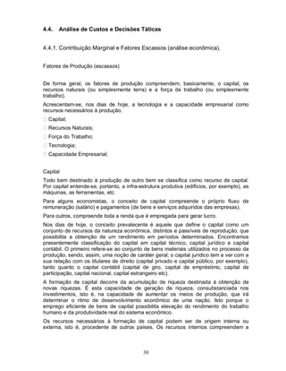 4.4.   Análise de Custos e Decisões Táticas


4.4.1. Contribuição Marginal e Fatores Escassos (análise econômica).


Fatores de Produção (escassos)


De forma geral, os fatores de produção compreendem, basicamente, o capital, os
recursos naturais (ou simplesmente terra) e a força de trabalho (ou simplesmente
trabalho).
Acrescentam-se, nos dias de hoje, a tecnologia e a capacidade empresarial como
recursos necessários à produção.
  Capital;
  Recursos Naturais;
  Força do Trabalho;
  Tecnologia;
  Capacidade Empresarial;


Capital
Todo bem destinado à produção de outro bem se classifica como recurso de capital.
Por capital entende-se, portanto, a infra-estrutura produtiva (edifícios, por exemplo), as
máquinas, as ferramentas, etc.
Para alguns economistas, o conceito de capital compreende o próprio fluxo de
remuneração (salário) e pagamentos (de bens e serviços adquiridos das empresas).
Para outros, compreende toda a renda que é empregada para gerar lucro.
Nos dias de hoje, o conceito prevalecente é aquele que define o capital como um
conjunto de recursos da natureza econômica, distintos e passíveis de reprodução, que
possibilita a obtenção de um rendimento em períodos determinados. Encontramos
presentemente classificação do capital em capital técnico, capital jurídico e capital
contábil. O primeiro refere-se ao conjunto de bens materiais utilizados no processo da
produção, sendo, assim, uma noção de caráter geral; o capital jurídico tem a ver com a
sua relação com os titulares de direito (capital privado e capital público, por exemplo),
tanto quanto o capital contábil (capital de giro, capital de empréstimo, capital de
participação, capital nacional, capital estrangeiro etc).
A formação de capital decorre da acumulação de riqueza destinada à obtenção de
novas riquezas. É esta capacidade de geração de riqueza, consubstanciada nos
investimentos, isto é, na capacidade de aumentar os meios de produção, que irá
determinar o ritmo de desenvolvimento econômico de uma nação. Isto porque o
emprego eficiente de bens de capital possibilita elevação do rendimento do trabalho
humano e da produtividade real do sistema econômico.
Os recursos necessários à formação de capital podem ser de origem interna ou
externa, isto é, procedente de outros países. Os recursos internos compreendem a



                                           30
 