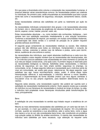 Em que pese a diversidade entre volume e composição das necessidades humanas, é
possível detectar várias características comuns. As necessidades podem ser coletivas
ou individuais. No primeiro caso, estão enquadradas as necessidades que todo o grupo
sente tais como a necessidade de segurança, educação, saneamento básico, saúde,
etc.
Estas necessidades coletivas são satisfeitas em parte ou totalmente por ação do
Estado.
As necessidades individuais compreendem dois grupos: o de necessidades absolutas
do homem, isto é, relacionadas às exigências de natureza biológica do homem, como
dormir, esperar, comer, habitar, procriar, vestir, etc.
Estas necessidades absolutas – ou, como também são conhecidas, biológicas – nem
sempre tem sua satisfação associada imediatamente a uma solução econômica.
Tomemos a necessidade de respirar, por exemplo: em muitas comunidades modernas,
a preservação das áreas verdes e o controle da poluição do ar podem requerer
grandes esforços econômicos.
O segundo grupo compreende as necessidades relativas ou sociais. São relativas
porque não são idênticas para todos os indivíduos. Compreendem o conjunto de
hábitos, normas, costumes e valores (uso de talheres e pratos, cama para dormir,
leitura, audiência de uma sinfonia e outros).
As necessidades dos indivíduos, quer sejam absolutas modificam-se a cada novo dia.
Alguns estados a esse respeito revelam que as necessidades são hierarquizadas, isto
é, um indivíduo procura satisfazer suas necessidades em certo momento ou período de
sua vida por etapas consecutivas, uma após outra. O primeiro degrau é reservado para
as necessidades biológicas ou básicas. Satisfeitas estas necessidades, o indivíduo
precisa de segurança, em seu mais amplo sentido: segurança no emprego, na
comunidade, no lar. A etapa seguinte refere-se à necessidade que o indivíduo sente de
viver em comunidade, ser aceito pelo grupo, relacionar-se. Na etapa seguinte, quer
satisfazer seu ego: busca reconhecimento, status, poder. A última etapa nesta
hierarquização refere-se à auto-realização: o indivíduo abre-se a novos desafios,
procura a experimentação de forma decidida (motivo que leva alguns cientistas a
inocularem vírus no seu próprio organismo, para testarem determinada teoria ou
vacina).
Segundo estes estudos, uma necessidade superior não poderá ser suprida sem a
satisfação da necessidade imediatamente anterior. Outro aspecto revela que a posição
do indivíduo na sua hierarquia de necessidades é mutável ao longo do tempo, ou seja,
o indivíduo terá projetadas novas hierarquias introduzidas pelas transformações do
meio, principalmente.


Bens
A satisfação de uma necessidade no sentido aqui tratado requer a existência de um
bem.
Mesmo as mais elementares necessidades são satisfeitas por um certo tipo de bem. O
ar, por exemplo, é o bem que satisfaz a necessidade de respirar. Em circunstâncias
normais, quando se caracteriza a sua abundância, este e outros bens, como a água
dos mares e a luz do sol, são considerados bens livres, não constituindo um problema
cuja solução esteja no âmbito da análise econômica. A maioria das necessidades do
indivíduo será satisfeitas por bens escassos, cuja obtenção irá requerer certa


                                         33
 
