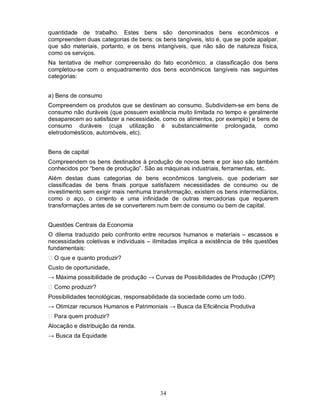 quantidade de trabalho. Estes bens são denominados bens econômicos e
compreendem duas categorias de bens: os bens tangíveis, isto é, que se pode apalpar,
que são materiais, portanto, e os bens intangíveis, que não são de natureza física,
como os serviços.
Na tentativa de melhor compreensão do fato econômico, a classificação dos bens
completou-se com o enquadramento dos bens econômicos tangíveis nas seguintes
categorias:


a) Bens de consumo
Compreendem os produtos que se destinam ao consumo. Subdividem-se em bens de
consumo não duráveis (que possuem existência muito limitada no tempo e geralmente
desaparecem ao satisfazer a necessidade, como os alimentos, por exemplo) e bens de
consumo duráveis (cuja utilização é substancialmente prolongada, como
eletrodomésticos, automóveis, etc).


Bens de capital
Compreendem os bens destinados à produção de novos bens e por isso são também
conhecidos por “bens de produção”. São as máquinas industriais, ferramentas, etc.
Além destas duas categorias de bens econômicos tangíveis, que poderiam ser
classificadas de bens finais porque satisfazem necessidades de consumo ou de
investimento sem exigir mais nenhuma transformação, existem os bens intermediários,
como o aço, o cimento e uma infinidade de outras mercadorias que requerem
transformações antes de se converterem num bem de consumo ou bem de capital.


Questões Centrais da Economia
O dilema traduzido pelo confronto entre recursos humanos e materiais – escassos e
necessidades coletivas e individuais – ilimitadas implica a existência de três questões
fundamentais:
  O que e quanto produzir?
Custo de oportunidade,
→ Máxima possibilidade de produção → Curvas de Possibilidades de Produção (CPP)
  Como produzir?
Possibilidades tecnológicas, responsabilidade da sociedade como um todo.
→ Otimizar recursos Humanos e Patrimoniais → Busca da Eficiência Produtiva
  Para quem produzir?
Alocação e distribuição da renda.
→ Busca da Equidade




                                          34
 
