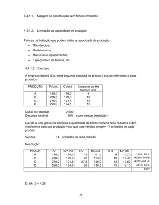 4.4.1.1.       Margem de contribuição sem fatores limitantes



4.4.1.2.       Limitação da capacidade de produção


Fatores de limitação que podem afetar a capacidade de produção:
       Mão-de-obra;
       Matéria-prima;
       Máquinas e equipamentos;
       Espaço físico da fábrica, etc.

 4.4.1.2.1 Exemplo

 A empresa Ibiporã S.A. tema seguinte estrutura de preços e custos referentes a seus
 produtos:

   PRODUTO             PVunit.    CVunit    Consumo de Hrs
                                              homem unit.
           A            190,0     110,0           4
           B            280,0     129,0          10
           C            275,0     121,5          12
           D            290,0     124,5          15

 Custo fixo mensal                  2.500
 Despesa variável                    10% sobre vendas (restrição)

 Devido a uma greve na empresa a quantidade de horas homens ficou reduzida a 428
 insuficiente para sua produção visto que suas vendas atingem 14 unidades de cada
 produto.

 Vendas:                    14 unidades de cada produto

 Resolução:

       Produto           PV      CV/Unit      DV      MCunit        H.H        Mc HH.
          A              190,0     110,0         19     61,0               4    15,25      14X4= 56HH
          B              280,0     129,0         28    123,0              10    12,30    14X10= 140HH
          C              275,0     121,5       27,5    126,0              12    10,50    14X12=168 HH
          D              290,0     124,5         29    136,5              15      9,10    4X15= 64HH
                                                                                                428 H




 D: 64/15 = 4,26


                                              35
 