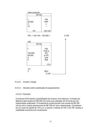 Valor presente
                          HP12C

                f                   FIN
                48.000              PMT
                4                    n
                10                   i

                       PV           152.154

                VPL = 152.154 – 150.000 =                 2.154


                TIR
                            HP12C

                f                    FIN
                                    CHS g
                150.000              Cfo
                48.000              g CFj
                4                    g Nj
                F                    IRR

                                       11%

                10 i
                F                   NPV
                                     2.154



4.4.2.2.   Investir x Alugar


4.4.2.3.   Decisão sobre substituição de equipamentos


 4.4.2.3.1 Exemplo

 A empresa XYZ estuda a possibilidade de comprar uma máquina. A compra da
 Máquina está orçada em R$ 200 mil e terá uma utilização de 24 horas por dia
 (depreciação acelerada). O investimento proporcionará uma receita de R$ 180
 mil por ano e custos operacionais de R$ 108 mil, fora a depreciação. Consideran-
 do um custo de capital de 10% a.a. e usando o método do VPL e da TIR, analise a
 viabilidade econômica do investimento.




                                            37
 