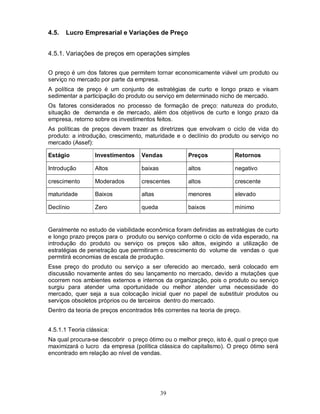 4.5.   Lucro Empresarial e Variações de Preço


4.5.1. Variações de preços em operações simples

O preço é um dos fatores que permitem tornar economicamente viável um produto ou
serviço no mercado por parte da empresa.
A política de preço é um conjunto de estratégias de curto e longo prazo e visam
sedimentar a participação do produto ou serviço em determinado nicho de mercado.
Os fatores considerados no processo de formação de preço: natureza do produto,
situação de demanda e de mercado, além dos objetivos de curto e longo prazo da
empresa, retorno sobre os investimentos feitos.
As políticas de preços devem trazer as diretrizes que envolvam o ciclo de vida do
produto: a introdução, crescimento, maturidade e o declínio do produto ou serviço no
mercado (Assef):

Estágio           Investimentos    Vendas            Preços           Retornos

Introdução        Altos            baixas            altos            negativo

crescimento       Moderados        crescentes        altos            crescente

maturidade        Baixos           altas             menores          elevado

Declínio          Zero             queda             baixos           mínimo


Geralmente no estudo de viabilidade econômica foram definidas as estratégias de curto
e longo prazo preços para o produto ou serviço conforme o ciclo de vida esperado, na
introdução do produto ou serviço os preços são altos, exigindo a utilização de
estratégias de penetração que permitiram o crescimento do volume de vendas o que
permitirá economias de escala de produção.
Esse preço do produto ou serviço a ser oferecido ao mercado, será colocado em
discussão novamente antes do seu lançamento no mercado, devido a mutações que
ocorrem nos ambientes externos e internos da organização, pois o produto ou serviço
surgiu para atender uma oportunidade ou melhor atender uma necessidade do
mercado, quer seja a sua colocação inicial quer no papel de substituir produtos ou
serviços obsoletos próprios ou de terceiros dentro do mercado.
Dentro da teoria de preços encontrados três correntes na teoria de preço.


4.5.1.1 Teoria clássica:
Na qual procura-se descobrir o preço ótimo ou o melhor preço, isto é, qual o preço que
maximizará o lucro da empresa (política clássica do capitalismo). O preço ótimo será
encontrado em relação ao nível de vendas.




                                            39
 