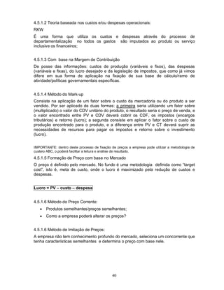 4.5.1.2 Teoria baseada nos custos e/ou despesas operacionais:
RKW
É uma forma que utiliza os custos e despesas através do processo de
departamentalização no todos os gastos são imputados ao produto ou serviço
inclusive os financeiros;


4.5.1.3 Com base na Margem de Contribuição
De posse das informações: custos de produção (variáveis e fixos), das despesas
(variáveis e fixas), do lucro desejado e da legislação de impostos, que como já vimos
difere em sua forma de aplicação na fixação de sua base de cálculo/ramo de
atividade/políticas governamentais específicas.


4.5.1.4 Método do Mark-up
Consiste na aplicação de um fator sobre o custo da mercadoria ou do produto a ser
vendido. Por ser aplicado de duas formas: a primeira seria utilizando um fator sobre
(multiplicado) o valor do CDV unitário do produto, o resultado seria o preço de venda, e
o valor encontrado entre PV e CDV deverá cobrir os CDF, os impostos (encargos
tributários) e retorno (lucro); a segunda consiste em aplicar o fator sobre o custo de
produção encontrado para o produto, e a diferença entre PV e CT deverá suprir as
necessidades de recursos para pagar os impostos e retorno sobre o investimento
(lucro).


IMPORTANTE: dentro deste processo de fixação de preços a empresa pode utilizar a metodologia de
custeio ABC, o poderá facilitar a leitura e análise de resultado.
4.5.1.5 Formação de Preço com base no Mercado
O preço é definido pelo mercado. No fundo é uma metodologia definida como “target
cost”, isto é, meta de custo, onde o lucro é maximizado pela redução de custos e
despesas.


Lucro = PV – custo – despesa


4.5.1.6 Método do Preço Corrente:
      Produtos semelhantes/preços semelhantes;
      Como a empresa poderá alterar os preços?


4.5.1.6 Método de Imitação de Preços:
A empresa não tem conhecimento profundo do mercado, seleciona um concorrente que
tenha características semelhantes e determina o preço com base nele.




                                              40
 