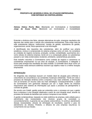 ARTIGO:

        PROPOSTA DE UM MODELO IDEAL DE ATUAÇÃO EMPRESARIAL
                  COM ENFOQUE NA CONTROLADORIA




Heloisa Helena Rocha Maia: Mestranda em Controladoria e Contabilidade
Jorge de Souza Pinto: Mestrando em Controladoria e Contabilidade




Entender a dinâmica dos fatos, planejar alternativas de ação, sinergizar resultados são
algumas das razões para o estudo dos subsistemas empresariais. Este artigo trata de
sete subsistemas básicos: institucional, modelo de gestão, subsistema de gestão,
organizacional, social, físico-operacional e de informação
A identificação dos requisitos dos subsistemas, além de justificar sua própria
existência, conduz à compreensão do sistema empresa como um todo. Ao considerar
as unidades de negócio (compras, produção, vendas, contabilidade, suprimentos etc.)
como células do sistema empresa, tendo em si a composição global, os subsistemas
passam a ser nelas evidenciados revelando, entretanto, características peculiares.
Este trabalho vislumbra a Controladoria como unidade de negócio e caracteriza os
subsistemas empresariais na sua área de atuação. À Controladoria, é delegada a
busca pela sinergia dos resultados de cada unidade. O Controller deve atuar como um
comunicador nesta estrutura sistêmica racional cujo objetivo maior é a melhor atuação
empresarial.


INTRODUÇÃO
Os dirigentes das empresas buscam um modelo ideal de atuação para enfrentar o
crescimento da concorrência e as constantes mudanças ambientais. Tendo em vista o
processo de interação dinâmica entre a empresa e seu meio ambiente, a informação
vem se tornando um recurso cada vez mais estratégico. Consequentemente, o papel
da Controladoria vem ganhando destaque por ser o órgão dentro da empresa
responsável pelo sistema de informações que apoia o processo de planejamento e
controle de gestão.
De acordo com Catelli, gestão pode ser entendida como o processo em que o gestor
leva a empresa a uma situação objetivada a partir de uma situação atual, através do
processo de tomada de decisões que conduz a empresa à sua missão.
A gestão contemporânea, baseada na visão sistêmica da empresa, está voltada para o
atendimento das necessidades dos diversos grupos da sociedade e,
concomitantemente, à garantia de sua própria sobrevivência. O contínuo atendimento
dessas necessidades, através da otimização de resultados, exprime o grau de
atendimento da eficácia. Portanto, a eficácia de uma empresa resume-se no
cumprimento de sua missão.


                                          43
 