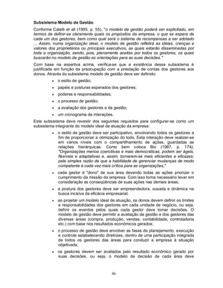 Subsistema Modelo de Gestão
Conforme Catelli et all (1995, p. 55), "o modelo de gestão poderá ser explicitado, em
termos de definir-se claramente quais os propósitos da empresa, o que se espera de
cada um dos gestores, bem como qual será o sistema de recompensas a ser adotado
... Assim, numa organização ideal, o modelo de gestão refletirá as idéias, crenças e
valores dos proprietários ou principais executivos, as quais estarão disseminadas por
toda a organização, sendo, pois, plenamente aceitas por todos os gestores, os quais
buscarão no modelo de gestão as orientações para as suas decisões."
Com base na assertiva acima, verifica-se que a existência desse subsistema é
justificada em função da preocupação com a prestação de contas dos gestores aos
donos. Através do subsistema modelo de gestão deve ser definido:
            o estilo de gestão;
            papéis e posturas esperados dos gestores;
            poderes e responsabilidades;
            o processo de gestão;
            a avaliação dos gestores e da gestão;
            um cronograma de interações.
Este subsistema deve revestir dos seguintes requisitos para configurar-se como um
subsistema integrante do modelo ideal de atuação da empresa:
            o estilo de gestão deve ser participativo, envolvendo todos os gestores a
             fim de proporcionar a otimização do todo. Esta interação deve realizar-se
             em vários níveis com o compartilhamento de ações, guardadas as
             relações hierárquicas. Como bem coloca Bio (1987, p. 174),
             "Organizações menos coercitivas e mais democráticas, podem ser ágeis,
             flexíveis e adaptativas e, assim, tornarem-se mais eficientes e eficazes;
             pela simples razão de que a habilidade de gerenciar mudanças de modo
             competente é cada vez mais crítica para as organizações;"
            cada gestor é "dono" de sua área devendo todas as ações priorizar o
             cumprimento da missão da empresa. Com isso torna necessário levar em
             consideração as conseqüências de suas ações nas demais áreas;
            a postura dos gestores deve ser empreendedora, ousada e dinâmica na
             busca incisiva da eficácia empresarial;
            ao projetar um modelo ideal de atuação, os donos devem definir os limites
             e responsabilidades dos gestores em cada unidade de negócio, ou seja,
             definir os eventos pelos quais cada gestor deve tomar decisões. O
             modelo de gestão deve permitir a avaliação da gestão e dos gestores das
             diversas áreas (compra, produção, vendas, contabilidade, controladoria
             etc.) com base nos resultados econômicos gerados;
            o processo de gestão deve envolver as fases de planejamento, execução
             e controle estabelecendo diretrizes, dentro de uma participação integrada
             de todos os gestores das áreas para conduzir a empresa à situação
             objetivada;
            os gestores devem ser avaliados pelo resultado econômico gerado por
             suas decisões, ou seja, o modelo de decisão de cada área deve



                                            46
 