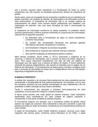 que o primeiro requisito deste subsistema é a formalização de todos os outros
subsistemas que irão suportar as atividades operacionais através do subsistema de
gestão.
Sendo assim, para sua concepção faz-se necessária a existência de um subsistema de
gestão suportado nos modelos de decisão, de mensuração e de informação conforme
visto anteriormente. O subsistema de informação não é um simples sistema de
processamento de dados, como pensam alguns profissionais que trabalham com
implantação de sistemas, mas uma base conceitual de toda a comunicação da
empresa.
O subsistema de informação transforma os dados existentes no ambiente interno
(eventos operacionais) e externo (eventos ambientais ou conjunturais) em informações,
cabendo-lhe os seguintes requisitos:
            ser elaborado após a formalização de todos os outros subsistemas,
             conforme mencionado;
            ser supridor das necessidades decisoriais dos gestores gerando
             informações relevantes, tempestivas e confiáveis;
            ser formalizado e integrado ao processo de gestão;
            deve evidenciar os impactos das variáveis internas e externas;
            deve permitir avaliações de desempenho global e analítico;
Além dessas condições, Riccio (1989, p. 70-71) acrescenta a exigência de se
estruturar, o sistema de informações, sob o conceito de banco de dados. Segundo o
autor: "Fica quase impossível concebermos nos dias de hoje um Sistema de
Informação que não opere com a técnica de Banco de Dados. A forma tradicional,
chamada de arquivos independentes, não suporta os requisitos que se exigem de um
Sistema de Informação." O processamento de dados possui inúmeras vantagens entre
elas a produção de informação em tempo real, a independência entre as informações,
segurança e integridade dos dados.


O MODELO PROPOSTO
A análise dos requisitos e do processo físico-operacional de cada subsistema permite
compreender a complexidade de todo sistema empresarial. As empresas, com ou sem
fins lucrativos, precisam de uma perfeita coordenação de seus subsistemas a fim de
possibilitar a melhor interação de suas áreas e atividades.
Tendo o conhecimento dos requisitos e processo físico-operacional de cada
subsistema, torna-se possível configurar o sistema empresa:
A figura acima permite uma visão global do sistema empresa. Cada subsistema
apresentado deve manifestar-se em cada unidade de negócio passando a
corresponder a uma célula completa do sistema empresa.
É inconcebível imaginar, por exemplo, que o subsistema modelo de gestão, exista
apenas nos órgãos de corporate. Esse subsistema é vital para coordenar a ação dos
gestores em todas as áreas da empresa, revestindo-se com características próprias em
cada unidade.
O papel da Controladoria, neste modelo sistêmico proposto, serve-se como órgão
integrador das demais áreas. Conforme coloca Mosimann et all (1993), o papel



                                          50
 