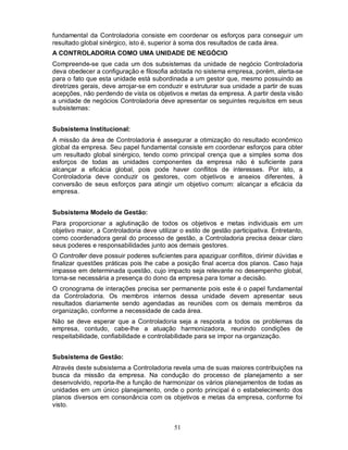 fundamental da Controladoria consiste em coordenar os esforços para conseguir um
resultado global sinérgico, isto é, superior à soma dos resultados de cada área.
A CONTROLADORIA COMO UMA UNIDADE DE NEGÓCIO
Compreende-se que cada um dos subsistemas da unidade de negócio Controladoria
deva obedecer a configuração e filosofia adotada no sistema empresa, porém, alerta-se
para o fato que esta unidade está subordinada a um gestor que, mesmo possuindo as
diretrizes gerais, deve arrojar-se em conduzir e estruturar sua unidade a partir de suas
acepções, não perdendo de vista os objetivos e metas da empresa. A partir desta visão
a unidade de negócios Controladoria deve apresentar os seguintes requisitos em seus
subsistemas:


Subsistema Institucional:
A missão da área de Controladoria é assegurar a otimização do resultado econômico
global da empresa. Seu papel fundamental consiste em coordenar esforços para obter
um resultado global sinérgico, tendo como principal crença que a simples soma dos
esforços de todas as unidades componentes da empresa não é suficiente para
alcançar a eficácia global, pois pode haver conflitos de interesses. Por isto, a
Controladoria deve conduzir os gestores, com objetivos e anseios diferentes, à
conversão de seus esforços para atingir um objetivo comum: alcançar a eficácia da
empresa.


Subsistema Modelo de Gestão:
Para proporcionar a aglutinação de todos os objetivos e metas individuais em um
objetivo maior, a Controladoria deve utilizar o estilo de gestão participativa. Entretanto,
como coordenadora geral do processo de gestão, a Controladoria precisa deixar claro
seus poderes e responsabilidades junto aos demais gestores.
O Controller deve possuir poderes suficientes para apaziguar conflitos, dirimir dúvidas e
finalizar questões práticas pois lhe cabe a posição final acerca dos planos. Caso haja
impasse em determinada questão, cujo impacto seja relevante no desempenho global,
torna-se necessária a presença do dono da empresa para tomar a decisão.
O cronograma de interações precisa ser permanente pois este é o papel fundamental
da Controladoria. Os membros internos dessa unidade devem apresentar seus
resultados diariamente sendo agendadas as reuniões com os demais membros da
organização, conforme a necessidade de cada área.
Não se deve esperar que a Controladoria seja a resposta a todos os problemas da
empresa, contudo, cabe-lhe a atuação harmonizadora, reunindo condições de
respeitabilidade, confiabilidade e controlabilidade para se impor na organização.


Subsistema de Gestão:
Através deste subsistema a Controladoria revela uma de suas maiores contribuições na
busca da missão da empresa. Na condução do processo de planejamento a ser
desenvolvido, reporta-lhe a função de harmonizar os vários planejamentos de todas as
unidades em um único planejamento, onde o ponto principal é o estabelecimento dos
planos diversos em consonância com os objetivos e metas da empresa, conforme foi
visto.


                                            51
 