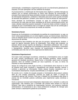 administração, contabilidade e engenharia) para se ter um entendimento globalizado da
empresa, de suas operações e de seu ambiente de atuação.
O processamento e a distribuição de informações deve objetivar a perfeita interação do
sistema com os demais promovendo os meios mais eficazes de comunicação. O
processo físico-operacional dessa atividade consiste na entrada de dados e na geração
de informações tempestivas, confiáveis e relevantes para servir como suporte à tomada
de decisões dos gestores e, também, para medir os níveis de eficácia de cada gerente.
Outra atividade da Controladoria consiste na ação de controlar os resultados
econômicos de cada área que deve manifestar-se de forma harmonizadora tendo, por
vezes, atitudes coercitivas quando necessário. O exercício deste controle é calcado na
acepção de que a Controladoria não é um órgão de coação mais sim de contribuição e
orientação na busca do cumprimento da missão da empresa.


Subsistema Social:
Espera-se da Controladoria a normatização de padrões de comportamento, ou seja, ao
reunir várias especialidades em um único objetivo, possa, ao mesmo tempo, determinar
como as relações devem ocorrer num grau de colaboração, convergência de esforços e
democracia de opiniões.
A Controladoria deve trabalhar com alto grau de parceria, reportando-lhe, também, o
papel de agente motivador dentro da organização. Para atingir este propósito, as
pessoas devem possuir espírito de liderança e maturidade profissional. Isto é muito
importante, pois os integrantes da Controladoria gerenciam a informação e comandam
o planejamento, devendo seus impulsos de superioridade e autoridade serem
controlados para não criar um clima organizacional desfavorável.


Subsistema Organizacional:
Com base nesta abordagem econômica, entende-se a Controladoria como um órgão
de linha, porque caracteriza-se como uma atividade produtiva, sendo portanto,
geradora de resultado econômico. Dessa forma, o Controller, assim como os demais
gestores, deve ser também avaliado por seus superiores, no caso, os donos da
empresa ou seus representantes.
Apesar de configurar-se como órgão de linha, a Controladoria deve situar-se no nível
da diretoria para poder coordenar o planejamento dos demais gerentes, exercer o
controle e gerenciar as informações. Diante dessas funções, percebe-se que a
Controladoria desempenha, funções assemelhadas a um órgão de "staff".
De acordo com o modelo de atuação proposto a Controladoria deve possuir poderes
além de uma simples assessoria, exercida por órgão de "staff". A postura de
conselheira apenas não funciona. Para que o trabalho da Controladoria seja eficaz é
preciso dar ao Controller poderes suficientes para implementar ações corretivas e
inovadoras.
Como a estrutura funcional está diretamente relacionada com o tamanho e cultura da
organização, vale ressalvar que o Controller não precisa estar sempre no nível da
Diretoria, haja vista a existência de organizações menores, com pequena amplitude
administrativa. O fundamental é dar a esse profissional condições de interagir para
poder otimizar o desempenho global de sua empresa.



                                         53
 