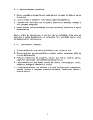 4.2.1.2 Responsabilidades do Controller:


1. Manter a direção da companhia informada sobre as principais atividades e planos
   da empresa;
2. Apoiar a direção da companhia na revisão de programas importantes;
3. Cooperar com o tesoureiro para assegurar a existência de controles contábeis e
   extra-contábeis adequados;
4. Manter relações com representantes de outras companhias, associações e órgãos
   governamentais.


Como membro da administração, o controller não tem autoridade direta sobre as
operações e outros departamentos da companhia. Tem autoridade apenas sobre
atividades inerentes à controladoria.


4.2.1.3 Qualificações do Controller:


1. Conhecimento genérico da área de atividade em que a companhia atua;
2. Conhecimento dos aspectos econômicos, sociais e políticos que possam afetar os
   negócios da companhia;
3. Profundo conhecimento da companhia, incluindo sua história, objetivos, política,
   programas, organização e aspectos técnicos das operações;
4. Conhecimento básico das demais funções da empresa, como produção, vendas,
   distribuição, finanças e administração pessoal;
5. Conhecimento profundo dos princípios e técnicas de organização, planejamento,
   controle, análises e pesquisas econômico-financeiras, contabilidade financeira,
   custos e auditoria.




                                           6
 
