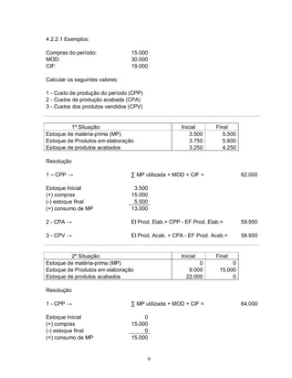 4.2.2.1 Exemplos:

Compras do período:              15.000
MOD:                             30.000
CIF:                             19.000

Calcular os seguintes valores:

1 - Custo de produção do período (CPP)
2 - Custos da produção acabada (CPA)
3 - Custos dos produtos vendidos (CPV)


         1ª Situação:                                Inicial       Final
Estoque de matéria-prima (MP)                            3.500        5.500
Estoque de Produtos em elaboração                        3.750        5.800
Estoque de produtos acabados                             3.250        4.250

Resolução

1 – CPP →                        ∑ MP utilizada + MOD + CIF =                 62.000

Estoque Inicial                   3.500
(+) compras                      15.000
(-) estoque final                 5.500
(=) consumo de MP                13.000

2 - CPA →                        EI Prod. Elab.+ CPP - EF Prod. Elab.=        59.950

3 - CPV →                        EI Prod. Acab. + CPA - EF Prod. Acab.=       58.950


         2ª Situação:                                Inicial       Final
Estoque de matéria-prima (MP)                               0            0
Estoque de Produtos em elaboração                       9.000       15.000
Estoque de produtos acabados                           22.000            0

Resolução

1 - CPP →                        ∑ MP utilizada + MOD + CIF =                 64.000

Estoque Inicial                       0
(+) compras                      15.000
(-) estoque final                     0
(=) consumo de MP                15.000


                                         9
 