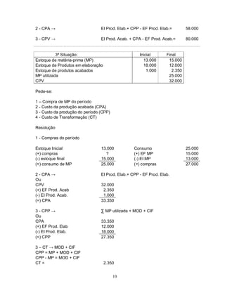 2 - CPA →                        EI Prod. Elab.+ CPP - EF Prod. Elab.=        58.000

3 - CPV →                        EI Prod. Acab. + CPA - EF Prod. Acab.=       80.000


           3ª Situação:                              Inicial       Final
Estoque de matéria-prima (MP)                          13.000       15.000
Estoque de Produtos em elaboração                      18.000       12.000
Estoque de produtos acabados                             1.000        2.350
MP utilizada                                                        25.000
CPV                                                                 32.000

Pede-se:

1 – Compra de MP do período
2 - Custo da produção acabada (CPA)
3 - Custo da produção do período (CPP)
4 - Custo de Transformação (CT)

Resolução

1 - Compras do período

Estoque Inicial                  13.000           Consumo                     25.000
(+) compras                        ?              (+) EF MP                   15.000
(-) estoque final                15.000           (-) EI MP                   13.000
(=) consumo de MP                25.000           (=) compras                 27.000

2 - CPA →                        EI Prod. Elab.+ CPP - EF Prod. Elab.
Ou
CPV                              32.000
(+) EF Prod. Acab                 2.350
(-) EI Prod. Acab.                1.000
(=) CPA                          33.350

3 - CPP →                        ∑ MP utilizada + MOD + CIF
Ou
CPA                              33.350
(+) EF Prod. Elab                12.000
(-) EI Prod. Elab.               18.000
(=) CPP                          27.350

3 – CT → MOD + CIF
CPP = MP + MOD + CIF
CPP - MP = MOD + CIF
CT =                                2.350


                                         10
 