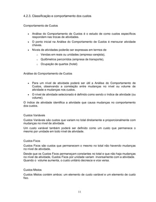 4.2.3. Classificação e comportamento dos custos


Comportamento de Custos

      Análise do Comportamento de Custos é o estudo de como custos específicos
       respondem nas trocas de atividades.
      O ponto inicial na Análise do Comportamento de Custos é mensurar atividade
       chaves.
      Níveis de atividades poderão ser expressas em termos de
          o    Vendas em reais ou unidades (empresa varejista),
          o    Quilômetros percorridos (empresa de transporte),
          o    Ocupação de quartos (hotel)


Análise do Comportamento de Custos


      Para um nível de atividade poderá ser útil a Análise do Comportamento de
       Custos, observando a correlação entre mudanças no nível ou volume de
       atividade e mudanças nos custos.
      O nível de atividade selecionado é definido como sendo o índice de atividade (ou
       volume).
O índice de atividade identifica a atividade que causa mudanças no comportamento
dos custos.


Custos Variáveis
Custos Variáveis são custos que variam no total diretamente e proporcionalmente com
mudanças no nível de atividade.
Um custo variável também poderá ser definido como um custo que permanece o
mesmo por unidade em todo nível de atividade.


Custos Fixos
Custos Fixos são custos que permanecem o mesmo no total não havendo mudanças
no nível de atividade.
Desde que os Custos Fixos permaneçam constantes no total e que não haja mudanças
no nível de atividade, Custos Fixos por unidade variam inversamente com a atividade.
Quando o volume aumenta, o custo unitário decresce e vice versa.


Custos Mistos
Custos Mistos contém ambos: um elemento de custo variável e um elemento de custo
fixo.



                                             11
 
