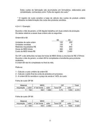 Estes custos de fabricação são acumulados em formulários, elaborados pela
     contabilidade, conhecidos como: Folha de registro de custo.*


  * O registro de custo constitui a base de cálculo dos custos do produto unitário
  utilizados na determinação dos cutos dos produtos vendidos.


4.2.4.1.1 Exemplo

Durante o mês de janeiro, a CIA Itajubá trabalhou em duas ordens de produção.
Os dados relativos a essas duas ordens são os seguintes:

Ordem 68 e 69
                                                 68               69
Unidades de cada ordem                               120           200
Unidades vendidas                                    120             0
Materiais requisitados R$                            744           640
Horas de MDO direta                                  360           400
Custo da MDO direta R$                             1.980         2.480

Os CIF`s são atribuídos na base de horas de MDO direta a uma taxa de R$ 3,75/hora
Durante o mês de janeiro, a ordem 68 foi completada e transferida para produtos
acabados.
A ordem 69 não foi completada no final do mês.

Pede-se:

1 - Calcule o custo unitário da ordem 68.
2 - Calcule o saldo final da conta de produtos em processo.
3 - A ordem 68 foi vendida e o preço de venda é 140% do custo.

Folha de custo OP 68

     Material                 MDO                     CIF                Total
 requisição   valor    nº de horas   valor    Taxa CIF           valor
            1 744              360   1.980          3,75          1350   4.074


Folha de custo OP 69

     Material                 MDO                     CIF                Total
 requisição   valor    nº de horas   valor    Taxa CIF           valor
            2 640              400   2.480          3,75          1500   4.620




                                        13
 