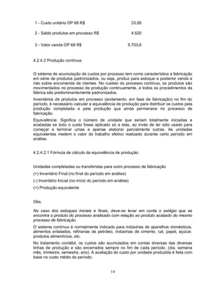 1 - Custo unitário OP 68 R$                                33,95

2 - Saldo produtos em processo R$                          4.620

3 - Valor venda OP 68 R$                                5.703,6


4.2.4.2 Produção contínua:


O sistema de acumulação de custos por processo tem como característica a fabricação
em série de produtos padronizados, ou seja, produz para estoque e posterior venda e
não sobre encomenda de clientes. No custeio do processo contínuo, os produtos são
movimentados no processo de produção continuamente, e todos os procedimentos da
fábrica são predominantemente padronizados.
Inventários de produtos em processo (andamento, em fase de fabricação) no fim do
período, é necessário calcular a equivalência de produção para distribuir os custos pela
produção completada e pela produção qua ainda permanece no processo de
fabricação.
Equivalência: Significa o número de unidade que seriam totalmente iniciadas e
acabadas se todo o custo fosse aplicado só a elas, ao invés de ter sido usado para
começar e terminar umas e apenas elaborar parcialmente outras. As unidades
equivalentes medem o valor do trabalho efetivo realizado durante certo período em
análise.


4.2.4.2.1 Fórmula de cálculo da equivalência de produção:


Unidades completadas ou transferidas para outro processo de fabricação
(+) Inventário Final (no final do período em análise)
(-) Inventário Inicial (no início do período em análise)
(=) Produção equivalente


Obs.

No caso dos estoques iniciais e finais, deve-se levar em conta o estágio que se
encontra o produto do processo analisado com relação ao produto acabado do mesmo
processo de fabricação.
O sistema contínuo é normalmente indicado para indústrias de aparelhos domésticos,
alimentos enlatados, refinarias de petróleo, indústrias de cimento, cal, papel, açúcar,
produtos alimentícios, etc.
No tratamento contábil, os custos são acumulados em contas diversas das diversas
linhas de produção e são encerrados sempre no fim de cada período. (dia, semana
mês, trimestre, semestre, ano). A avaliação do custo por unidade produzida é feita com
base no custo médio do período.


                                             14
 