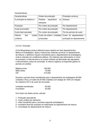 Características:
Características               Ordem de produção             Produção contínua
A produção se destina à:      Pedidos      específicos   ou Estoque
                              estoques
Produção:                     Por ordem de produção         Por departamento
Custo acumulado:              Por ordem de produção         Por departamento
Custo total calculado:        Por ordem de produção         Fim do período de custo
Cálculo       dos     custos Custo da ordem / unidades Custo do departamento /
unitários:                    produzidas                    produção do departamento



 4.2.4.2.1 Exemplo

 A Cia Moçambique produz defensivo para madeira em dois departamentos:
 Mistura e Embalagens. Após a mistura dos materiais químicos no departamento
 de mistura, o defensivo líquido é transferido para o departamento de embalagens,
 onde é colocado em contêineres pláticos. Os materiais são adicionados no início
 do processo. A mão-de-obra e os custos indiretos de fabricação são agrupados
 e denominados custos de conversão. A mistura registrou os seguintes gastos no
 período em análise:

 Matéria prima:                     160.000
 MDO direta:                         70.000
 CIF:                               210.000

 Durante o período foram transferidos para o departamento de embalagens 60.000
 unidades e ficou um saldo de 20.000 unidades com estágio de 100% em relação
 Ao material e 50 % de custo de conversão.

 Unidades transferidas:               60.000
 A transferir                         20.000

 Com base nos dados acima, calcular:

 1-   Produção equivalente;
 2-   Custo unitário por elemento;
 3-   Valor transferido para o processo seguinte (embalagem);
 4-   Inventário final dos produtos em elaboração do departamento de mistura
 5-   Conciliação do departamento de mistura.




                                            15
 