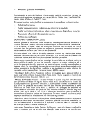     Método da igualdade do lucro bruto.


Conceituando, a produção conjunta ocorre quando mais de um produto derivam da
mesma matéria-prima e processo de fabricação (BRUNI; FAMA, 2004; VANDERBECK;
NAGY, 1999; SOUZA; CLEMENTE, 2006).
Diversos propósitos podem justificar a necessidade de alocação de custos conjuntos:
    Relatórios financeiros;
    Avaliar estoques mantidos no balanço, ou determinar o resultado;
    Avaliar contratos com clientes que adquirem apenas parte da produção conjunta;
    Negociação referente à indenização de seguros;
    Políticas de precificação.
(HORNGREN; FOSTER; DATAR, 2000).
Para os gerentes é necessário saber o custo do produto para tomadas de decisão e
controle de custos. Porém, conforme advertem alguns autores (SOUZA; CLEMENTE,
2006; HANSEN; MOWEN, 2000) as avaliações baseadas nas alocações de custos
conjuntos para fins gerencias podem ser enganosas, portanto é necessário distinguir a
necessidade de alocação para cada um dos propósitos.
Enquanto alguns dos critérios de rateio sugeridos possam ser usados para avaliar
estoques, não satisfazem para a tomada de decisão, pois o custo total do processo até
o ponto de separação é pré-Produção conjunta e decisões gerenciais:
Assim como o custo total de centro produtivo é apropriado aos produtos conforme
algum critério de rateio, no caso da produção conjunta, os custos realizados até o
ponto de separação também teriam de ser apropriados aos produtos segundo alguma
base de rateio. Na necessidade de encontrar um método de alocação apropriado pode
utilizar abordagens dos benefícios recebidos e as abordagens do valor relativos de
mercado, conforme especificam Hansen e Mowen (2000), a saber:
• Abordagem de Benefícios Recebidos parte do pressuposto que é possível atribuir o
custo ao produto em base da sua unidade física, como volume ou peso ou medindo os
benefícios recebidos. Seus dois métodos são:
- Método de Unidades Físicas - sob este método os custos conjuntos são atribuídos
para produtos com base em alguma medida física. Cada produto recebe a parcela de
custos proporcional a quantidade produzida. A sua lógica se encontra na justificativa de
que todos os produtos resultantes passam pelo mesmo processamento e seria
impossível de dizer qual custa mais. A restrição de aplicação se encontra na
necessidade de conversão dos produtos para mesma unidade de medida. Segundo
Maher (2001 apud Faria et. alli. 2006) a atribuição direcionada pela quantidade é
recomendada quando os preços dos co-produtos são muito voláteis, ou ainda quando
os preços de venda são estabelecidos por entidades reguladoras;
- Método da Média Ponderada – atribuição de fatores ponderados pode incluir diversos
elementos como tempo de manufatura consumido, grau de dificuldade, diferenças no
tipo de matéria-prima e mão-de-obra. A aplicação correta do método consistirá na
escolha apropriada do fator de ponderação.
• Alocações Baseadas no Valor Relativo de Mercado - esta abordagem é defendida
pelos contadores, pois se acredita que alocação deve acontecer de acordo com


                                           18
 