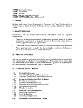 CURSO: Ciências Contábeis
SÉRIE: 7º Semestre
TURNO: Noturno
DISCIPLINA: Contabilidade Gerencial
CARGA HORÁRIA SEMANAL: 02 horas/aula

I – EMENTA

Noções preliminares. Lucro Empresarial e Variações de Preço. Fundamentos de
Contabilidade de Custos. Relação Custo/Volume/Lucro. Análise de Custos e Decisões
Táticas

II – OBJETIVOS GERAIS

Desenvolver com os         alunos   conhecimentos    necessários   para as   seguintes
competências:
      Avaliar os fundamentos teóricos da contabilidade gerencial unindo-os à prática
       empresarial, evidenciando o conjunto mínimo de ferramentas necessárias ao
       controle e gerenciamento das organizações;
      Desenvolver o entendimento estratégico da contabilidade nas decisões gerenciais;
      Atuar gerencialmente a partir de demonstrações contábeis, facilitando o
       desenvolvimento da aptidão de tomada de decisões.


III – OBJETIVO ESPECÍFICO

Oferecer ao estudante o conhecimento técnico acerca do tratamento da lucratividade
das organizações, as influências mercadológicas e inflacionárias que as atinge, para
que, comparando os resultados com os anseios sociais, seja capaz de elaborar juízos
de valores e ensaios de superações, onde for necessários.

IV – CONTEÚDO PROGRAMÁTICO

4.1.       Noções Preliminares
4.1.1.     Caracterização da contabilidade gerencial
4.1.2.     Atitudes e características do contador gerencial
4.2.       Fundamento de Contabilidade de Custos
4.2.1.     Revisão da Terminologia
4.2.2.     Elementos formadores do custo
4.2.3.     Classificação e comportamento dos custos
4.2.4.     Sistemas de acumulação
4.2.5.     Métodos de custeio
4.3.       Relações Custo/Volume/Lucro
4.3.1.     Margem de Contribuição
4.3.2.     Ponto de Equilíbrio
4.3.3.     Alavancagem Operacional
4.4.       Análise de Custos e Decisões Táticas

                                            2
 