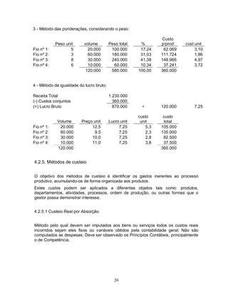 3 - Método das ponderações, considerando o peso:

                                                                 Custo
            Peso unit      volume         Peso total    %        p/prod    cust unit
Fio nº 1:          5         20.000        100.000      17,24     62.069        3,10
Fio nº 2:          3         60.000        180.000      31,03    111.724        1,86
Fio nº 3:          8         30.000        240.000      41,38    148.966        4,97
Fio nº 4:          6         10.000         60.000      10,34     37.241        3,72
                            120.000        580.000     100,00    360.000


4 - Método da igualdade do lucro bruto:

Receita Total                             1.230.000
(-) Custos conjuntos                        360.000
(=) Lucro Bruto                             870.000      ÷       120.000        7,25

                                                       custo      custo
            Volume       Preço unit       Lucro unit    unit      total
Fio nº 1:    20.000           12,5             7,25        5,3   105.000
Fio nº 2:    60.000            9,5             7,25        2,3   135.000
Fio nº 3:    30.000           10,0             7,25        2,8    82.500
Fio nº 4:    10.000           11,0             7,25        3,8    37.500
            120.000                                              360.000


4.2.5. Métodos de custeio


O objetivo dos métodos de custeio é identificar os gastos inerentes ao processo
produtivo, acumulando-os de forma organizada aos produtos.
Estes custos podem ser aplicados a diferentes objetos tais como: produtos,
departamentos, atividades, processos, ordem de produção, ou outras formas que o
gestor possa demonstrar interesse.


4.2.5.1 Custeio Real por Absorção:


Método pelo qual devem ser imputados aos bens ou serviços todos os custos reais
incorridos sejam eles fixos ou variáveis obtidos pela contabilidade geral; Não são
computados as despesas; Deve ser observado os Princípios Contábeis, principalmente
o de Competência.




                                             20
 