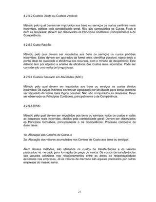4.2.5.2 Custeio Direto ou Custeio Variável:


Método pelo qual devem ser imputados aos bens ou serviços os custos variáveis reais
incorridos, obtidos pela contabilidade geral; Não são computados os Custos Fixos e
nem as despesas; Devem ser observados os Princípios Contábeis, principalmente o de
Competência.


4.2.5.3 Custo Padrão:


Método pelo qual devem ser imputados aos bens ou serviços os custos padrões
incorridos; Estes devem ser apurados da forma mais científica possível, objetivando o
ponto ideal de qualidade e eficiência dos recursos, com o mínimo de desperdício; Este
método tem por objetivo a análise de eficiência dos Custos reais incorridos. Pode ser
considerado uma meta de longo prazo.


4.2.5.4 Custeio Baseado em Atividades (ABC):


Método pelo qual devem ser imputados aos bens ou serviços os custos diretos
incorridos; Os custos indiretos devem ser agrupados por atividades para dessa maneira
ser imputado da forma mais lógica possível; Não são computados as despesas; Deve
ser observado os Princípios Contábeis, principalmente o de Competência.


4.2.5.5 RWK:


Método pelo qual devem ser imputados aos bens ou serviços todos os custos e todas
as despesas reais incorridas, obtidos pela contabilidade geral; Devem ser observados
os Princípios Contábeis, principalmente o de Competência; Processo composto de
duas fases:


1a. Alocação aos Centros de Custo, e
2a. Alocação dos valores acumulados nos Centros de Custo aos bens ou serviços.


Além desses métodos, são utilizados os custos de transferências e os valores
praticados no mercado para formação de preço de venda. Os custos de transferências
são aqueles utilizados nos relacionamentos entre as áreas de responsabilidade
existentes nas empresas. Já os valores de mercado são aqueles praticados por outras
empresas do mesmo ramo.




                                              21
 