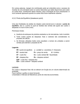 Em outras palavras, margem de contribuição pode ser entendida como o excesso de
receitas de uma atividade sobre os custos relevantes que estão disponíveis para cobrir
os custos fixos, contribuindo dessa maneira, para a formação do lucro empresarial. O
lucro somente aparecerá quando os custos fixos forem totalmente cobertos.


4.3.2. Ponto de Equilíbrio (breakeven point)


Uma das finalidades da análise da relação custo-volume-lucro é calcular o ponto de
equilíbrio, isto é, o ponto no qual as receitas das vendas são iguais aos custos e
despesas e o lucro é zero (nulo).

Premissas iniciais:

   a. Ausência de estoques de produtos acabados ou de mercadorias, tudo é vendido;
   b. Tanto custos quanto às despesas: fixas e variáveis são considerados no
      processo de cálculo
   c. As fórmulas utilizadas trarão como resultado o número de unidades a serem
      vendas para atender a proposta do PE.


Legenda:
      PE = ponto de equilíbrio   c - contábil e - econômico f - financeiro
      RT - receita total         Pv – preço de venda       U = Unitário
      CF – custo fixo            Cv – custo variável Q = Quantidade
      DF – despesa fixa          Dv – despesa variável
      CDF – custo fixo + despesa fixa
      CDv – custo variável + despesa variável


Lembrete:
Os custos e despesas fixas não se alteram em função de um volume determinado de
produção.
Favor verificar o gráfico no texto fornecido
Linearidade e Intervalo de Relevância: ponto de vista dos economistas.




                                          25
 
