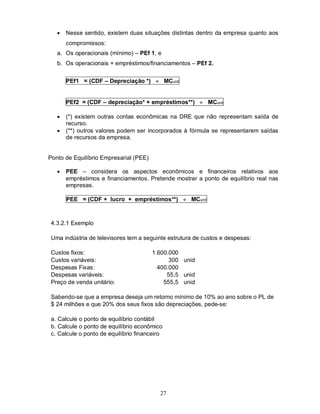    Nesse sentido, existem duas situações distintas dentro da empresa quanto aos
       compromissos:
   a. Os operacionais (mínimo) – PEf 1, e
   b. Os operacionais + empréstimos/financiamentos – PEf 2.


       PEf1 = (CDF – Depreciação *)  MCunit


       PEf2 = (CDF – depreciação* + empréstimos**)  MCunit

      (*) existem outras contas econômicas na DRE que não representam saída de
       recurso.
      (**) outros valores podem ser incorporados à fórmula se representarem saídas
       de recursos da empresa.


Ponto de Equilíbrio Empresarial (PEE)

      PEE – considera os aspectos econômicos e financeiros relativos aos
       empréstimos e financiamentos. Pretende mostrar a ponto de equilíbrio real nas
       empresas.

       PEE = (CDF + lucro + empréstimos**)  MCunit



 4.3.2.1 Exemplo

 Uma indústria de televisores tem a seguinte estrutura de custos e despesas:

 Custos fixos:                          1.600.000
 Custos variáveis:                            300 unid
 Despesas Fixas:                          400.000
 Despesas variáveis:                         55,5 unid
 Preço de venda unitário:                   555,5 unid

 Sabendo-se que a empresa deseja um retorno mínimo de 10% ao ano sobre o PL de
 $ 24 milhões e que 20% dos seus fixos são depreciações, pede-se:

 a. Calcule o ponto de equilíbrio contábil
 b. Calcule o ponto de equilíbrio econômico
 c. Calcule o ponto de equilíbrio financeiro




                                           27
 