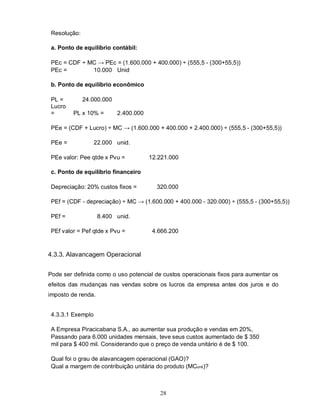 Resolução:

 a. Ponto de equilíbrio contábil:

 PEc = CDF ÷ MC → PEc = (1.600.000 + 400.000) ÷ (555,5 - (300+55,5))
 PEc =        10.000 Unid

 b. Ponto de equilíbrio econômico

 PL =         24.000.000
 Lucro
 =       PL x 10% =        2.400.000

 PEe = (CDF + Lucro) ÷ MC → (1.600.000 + 400.000 + 2.400.000) ÷ (555,5 - (300+55,5))

 PEe =             22.000 unid.

 PEe valor: Pee qtde x Pvu =           12.221.000

 c. Ponto de equilíbrio financeiro

 Depreciação: 20% custos fixos =         320.000

 PEf = (CDF - depreciação) ÷ MC → (1.600.000 + 400.000 - 320.000) ÷ (555,5 - (300+55,5))

 PEf =              8.400 unid.

 PEf valor = Pef qtde x Pvu =           4.666.200



4.3.3. Alavancagem Operacional


Pode ser definida como o uso potencial de custos operacionais fixos para aumentar os
efeitos das mudanças nas vendas sobre os lucros da empresa antes dos juros e do
imposto de renda.


 4.3.3.1 Exemplo

 A Empresa Piracicabana S.A., ao aumentar sua produção e vendas em 20%,
 Passando para 6.000 unidades mensais, teve seus custos aumentado de $ 350
 mil para $ 400 mil. Considerando que o preço de venda unitário é de $ 100.

 Qual foi o grau de alavancagem operacional (GAO)?
 Qual a margem de contribuição unitária do produto (MCunit)?



                                          28
 
