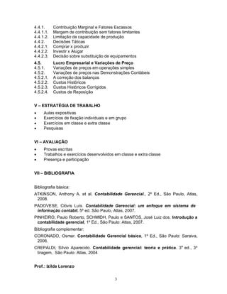 4.4.1.     Contribuição Marginal e Fatores Escassos
4.4.1.1.   Margem de contribuição sem fatores limitantes
4.4.1.2.   Limitação da capacidade de produção
4.4.2.     Decisões Táticas
4.4.2.1.   Comprar x produzir
4.4.2.2.   Investir x Alugar
4.4.2.3.   Decisão sobre substituição de equipamentos
4.5.       Lucro Empresarial e Variações de Preço
4.5.1.     Variações de preços em operações simples
4.5.2.     Variações de preços nas Demonstrações Contábeis
4.5.2.1.   A correção dos balanços
4.5.2.2.   Custos Históricos
4.5.2.3.   Custos Históricos Corrigidos
4.5.2.4.   Custos de Reposição


V – ESTRATÉGIA DE TRABALHO
    Aulas expositivas
    Exercícios de fixação individuais e em grupo
    Exercícios em classe e extra classe
    Pesquisas


VI – AVALIAÇÃO
    Provas escritas
    Trabalhos e exercícios desenvolvidos em classe e extra classe
    Presença e participação


VII – BIBLIOGRAFIA


Bibliografia básica:
ATKINSON, Anthony A. et al. Contabilidade Gerencial., 2º Ed., São Paulo, Atlas,
 2008.
PADOVESE, Clóvis Luís. Contabilidade Gerencial: um enfoque em sistema de
 informação contábil. 5º ed. São Paulo, Atlas, 2007.
PINHEIRO, Paulo Roberto, SCHMIDH, Paulo e SANTOS, José Luiz dos. Introdução a
 contabilidade gerencial, 1º Ed., São Paulo: Atlas, 2007.
Bibliografia complementar:
CORONADO, Osmar. Contabilidade Gerencial básica, 1º Ed., São Paulo: Saraiva,
 2006.
CREPALDI, Sílvio Aparecido. Contabilidade gerencial: teoria e prática. 3a ed., 3º
 tiragem, São Paulo: Atlas, 2004


Prof.: Izilda Lorenzo


                                           3
 