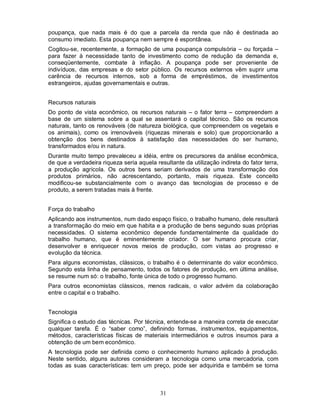 poupança, que nada mais é do que a parcela da renda que não é destinada ao
consumo imediato. Esta poupança nem sempre é espontânea.
Cogitou-se, recentemente, a formação de uma poupança compulsória – ou forçada –
para fazer à necessidade tanto de investimento como de redução da demanda e,
conseqüentemente, combate à inflação. A poupança pode ser proveniente de
indivíduos, das empresas e do setor público. Os recursos externos vêm suprir uma
carência de recursos internos, sob a forma de empréstimos, de investimentos
estrangeiros, ajudas governamentais e outras.


Recursos naturais
Do ponto de vista econômico, os recursos naturais – o fator terra – compreendem a
base de um sistema sobre a qual se assentará o capital técnico. São os recursos
naturais, tanto os renováveis (de natureza biológica, que compreendem os vegetais e
os animais), como os irrenováveis (riquezas minerais e solo) que proporcionarão a
obtenção dos bens destinados à satisfação das necessidades do ser humano,
transformados e/ou in natura.
Durante muito tempo prevaleceu a idéia, entre os precursores da análise econômica,
de que a verdadeira riqueza seria aquela resultante da utilização indireta do fator terra,
a produção agrícola. Os outros bens seriam derivados de uma transformação dos
produtos primários, não acrescentando, portanto, mais riqueza. Este conceito
modificou-se substancialmente com o avanço das tecnologias de processo e de
produto, a serem tratadas mais à frente.


Força do trabalho
Aplicando aos instrumentos, num dado espaço físico, o trabalho humano, dele resultará
a transformação do meio em que habita e a produção de bens segundo suas próprias
necessidades. O sistema econômico depende fundamentalmente da qualidade do
trabalho humano, que é eminentemente criador. O ser humano procura criar,
desenvolver e enriquecer novos meios de produção, com vistas ao progresso e
evolução da técnica.
Para alguns economistas, clássicos, o trabalho é o determinante do valor econômico.
Segundo esta linha de pensamento, todos os fatores de produção, em última análise,
se resume num só: o trabalho, fonte única de todo o progresso humano.
Para outros economistas clássicos, menos radicais, o valor advém da colaboração
entre o capital e o trabalho.


Tecnologia
Significa o estudo das técnicas. Por técnica, entende-se a maneira correta de executar
qualquer tarefa. É o “saber como”, definindo formas, instrumentos, equipamentos,
métodos, características físicas de materiais intermediários e outros insumos para a
obtenção de um bem econômico.
A tecnologia pode ser definida como o conhecimento humano aplicado à produção.
Neste sentido, alguns autores consideram a tecnologia como uma mercadoria, com
todas as suas características: tem um preço, pode ser adquirida e também se torna



                                           31
 
