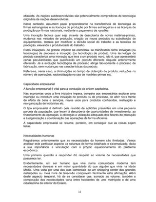 obsoleta. As nações subdesenvolvidas são potencialmente compradoras de tecnologia
originária de nações desenvolvidas.
Neste contexto, assumem papel preponderante na transferência de tecnologia as
firmas estrangeiras e as licenças de produção por firmas estrangeiras e as licenças de
produção por firmas nacionais, mediante o pagamento de royalties.
Uma inovação técnica quer seja através de descoberta de novas matérias-primas,
mudança nos métodos de produção, criação de novos produtos ou substituição de
equipamentos, termina por modificar a divisão social do trabalho e as técnicas de
produção, elevando a produtividade do trabalho.
Estas inovações, de grande impacto na economia, se manifestam como inovação (ou
tecnologia) de processo e inovação (ou tecnologia) de produto. Uma tecnologia de
produto caracteriza uma inovação que leva a um produto novo, isto é, que apresentará
certas peculiaridades que qualificarão um produto diferente daquele anteriormente
oferecido. Já a evolução tecnológica de processo atinge tão-somente o processo de
fabricação, sem mudanças nas características do produto.
Refere-se, neste caso, a diminuições no tempo de obtenção do produto, reduções no
número de operações, racionalização no uso de matérias-primas etc.


Capacidade empresarial
A função empresarial é vital para a condução da ordem capitalista.
Nas economias onde a livre iniciativa impera, compete aos empresários explorar uma
invenção ou introduzir uma inovação de produto ou de processo, de abrir nova frente
de oferta de bens e serviços, novos usos para produtos conhecidos, reativação e
reorganização de indústrias etc.
O tipo empresarial é definido pela reunião de aptidões presentes em uma pequena
parcela da população, que levam à descoberta de oportunidades de investimento, ao
financiamento da operação, à obtenção e utilização adequada dos fatores de produção
e à organização e coordenação das operações de forma eficiente.
A capacidade empresarial se resume, portanto, em conseguir que as coisas sejam
feitas.


Necessidades humanas
Registramos anteriormente que as necessidades do homem são ilimitadas. Vamos
analisar este particular aspecto da natureza de forma detalhada e sistematizada, dada
a sua importância e vinculação com o próprio equacionamento do problema
econômico.
Uma primeira questão a responder diz respeito ao volume de necessidades que
possamos ter.
Evidentemente, um ser humano que vive numa comunidade moderna tem
necessidades diversas e em maior quantidade do que alguém que vivia na Idade
Média. Uma volta por uma das alas comerciais de um shopping center das grandes
metrópoles ou meia hora de televisão comprovam facilmente esta afirmação. Além
deste aspecto temporal, há de se considerar que, somado ao volume, também a
composição das necessidades varia entre habitantes de uma metrópole e de uma
cidadezinha do interior do Estado.


                                          32
 