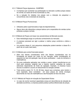 4.5.1.7 Método Preços Agressivos - DUMPIMG:
      A empresa quer aumentar sua participação no mercado e prática preços abaixo
       do normal, as vezes de forma incentivada ou não;
      Se a redução for drástica nos preços com a intenção de prejudicar a
       concorrência, isto é chamado de dumpimg.


4.5.1.8 Método Preços Promocionais:


      Utilizados pelos supermercados e lojas de departamentos;
      Alguns itens são oferecidos a preços baixos com a expectativa de vendas outros
       produtos a preços normais.


4.5.1.9 Método de Preços com base nas características de Mercado (social);
      Esta metodologia exige um profundo conhecimento do mercado;
      A empresa precisará ser ágil e praticar o melhor preço conforme a oferta e
       procura;
      Um produto classe A, com pequenas adaptações poderá atender a classe B a
       partir de um custo mais baixo.


4.5.1.10 Método para venda financiada (prazo):
      Além dos fatores considerados tanto dos fatores considerados nos na
       formatação de preços por custo ou por mercado, serão considerados os
       aspectos de risco da operação: taxa de juros (prefixados – custo do dinheiro) e
       inadimplência.
      Os juros prefixados aplicados nas vendas a prazo, podem transformar-se em
       risco para empresa, exigindo que a mesma, suporte variações de custos
       adicionais dependendo da fonte de captação. Exemplo. A empresa busca
       recurso no exterior e ocorre um descontrole na variação cambial.
      Toda venda a prazo 10, 15, 30, 60 dias, requer que a empresa, para manter o
       lucro esperado, deve considerar        em seus preços de venda encargos
       decorrentes do risco de inadimplência e das flutuações do fluxo de caixa.


4.1.5.11 Método de Preços em situação de Capacidade Ociosa
      no caso de ocorrer eventual capacidade ociosa em decorr6encia da redução da
       atividade econômica, a empresa poderá praticar política diferenciada de preços.




                                          41
 