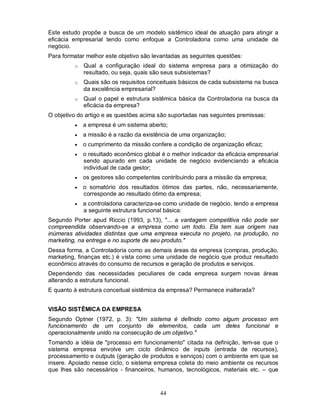 Este estudo propõe a busca de um modelo sistêmico ideal de atuação para atingir a
eficácia empresarial tendo como enfoque a Controladoria como uma unidade de
negócio.
Para formatar melhor este objetivo são levantadas as seguintes questões:
         o   Qual a configuração ideal do sistema empresa para a otimização do
             resultado, ou seja, quais são seus subsistemas?
         o   Quais são os requisitos conceituais básicos de cada subsistema na busca
             da excelência empresarial?
         o   Qual o papel e estrutura sistêmica básica da Controladoria na busca da
             eficácia da empresa?
O objetivo do artigo e as questões acima são suportadas nas seguintes premissas:
            a empresa é um sistema aberto;
            a missão é a razão da existência de uma organização;
            o cumprimento da missão confere a condição de organização eficaz;
            o resultado econômico global é o melhor indicador da eficácia empresarial
             sendo apurado em cada unidade de negócio evidenciando a eficácia
             individual de cada gestor;
            os gestores são competentes contribuindo para a missão da empresa;
            o somatório dos resultados ótimos das partes, não, necessariamente,
             corresponde ao resultado ótimo da empresa;
            a controladoria caracteriza-se como unidade de negócio, tendo a empresa
             a seguinte estrutura funcional básica:
Segundo Porter apud Riccio (1993, p.13), "... a vantagem competitiva não pode ser
compreendida observando-se a empresa como um todo. Ela tem sua origem nas
inúmeras atividades distintas que uma empresa executa no projeto, na produção, no
marketing, na entrega e no suporte de seu produto."
Dessa forma, a Controladoria como as demais áreas da empresa (compras, produção,
marketing, finanças etc.) é vista como uma unidade de negócio que produz resultado
econômico através do consumo de recursos e geração de produtos e serviços.
Dependendo das necessidades peculiares de cada empresa surgem novas áreas
alterando a estrutura funcional.
E quanto à estrutura conceitual sistêmica da empresa? Permanece inalterada?


VISÃO SISTÊMICA DA EMPRESA
Segundo Optner (1972, p. 3): "Um sistema é definido como algum processo em
funcionamento de um conjunto de elementos, cada um deles funcional e
operacionalmente unido na consecução de um objetivo."
Tomando a idéia de "processo em funcionamento" citada na definição, tem-se que o
sistema empresa envolve um ciclo dinâmico de inputs (entrada de recursos),
processamento e outputs (geração de produtos e serviços) com o ambiente em que se
insere. Apoiado nesse ciclo, o sistema empresa coleta do meio ambiente os recursos
que lhes são necessários - financeiros, humanos, tecnológicos, materiais etc. – que



                                         44
 