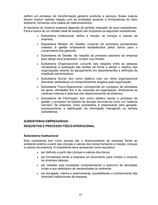 sofrem um processo de transformação gerando produtos e serviços. Esses outputs
devem possuir estreita relação com as entidades usuárias e fornecedoras do meio
ambiente, formando uma cadeia de relacionamentos.
A harmonia do sistema empresa depende da perfeita interação de seus subsistemas.
Para a busca de um modelo ideal de atuação são propostos os seguintes subsistemas:
            Subsistema Institucional: define a missão, as crenças e valores da
             empresa;
            Subsistema Modelo de Gestão: conjunto de princípios permanentes
             voltados à gestão empresarial estabelecidos pelos donos para o
             cumprimento dos gestores;
            Subsistema de Gestão: diz respeito ao processo decisório da empresa
             para atingir seus propósitos, cumprir sua missão;
            Subsistema Organizacional: conjunto das relações entre as pessoas
             necessárias à realização das tarefas de forma a atingir o objetivo das
             organizações através do agrupamento em departamentos e definição da
             amplitude administrativa;
            Subsistema Social: tem como objetivo criar um clima organizacional
             favorável, estabelecer os comportamentos exigidos pela organização;
            Subsistema Físico-Operacional: corresponde ao complexo de atividades
             de apoio, atividades fins e de corporate da organização, dimensiona as
             variáveis internas e externas dos relacionamentos da empresa;
            Subsistema de Informação: tem como objetivo apoiar o processo de
             gestão, o processo de tomada de decisão servindo-se como um "sistema
             nervoso" da empresa. Esse subsistema é responsável pela geração,
             processamento e distribuição da informação interagindo os demais
             subsistemas.


SUBSISTEMAS EMPRESARIAIS:
REQUISITOS E PROCESSO FÍSICO-OPERACIONAL


Subsistema Institucional
Este subsistema tem como escopo dar o direcionamento da empresa frente ao
ambiente externo a partir das crenças e valores dos donos formando a missão, crenças
e valores da empresa. O subsistema deve apresentar como requisitos:
            ser definido a partir das crenças e valores dos donos;
            ser formalizado tendo a empresa um documento para nortear o conjunto
             de diretrizes básicas;
            ser validado pela sociedade compreendendo o exercício de atividades
             lícitas e que satisfaçam às necessidades do ambiente;
            ser divulgado, interna e externamente, possibilitando o conhecimento das
             diretrizes institucionais da empresa.




                                          45
 