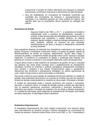 proporcionar a escolha da melhor alternativa que conjugue os aspectos
              operacionais, econômicos, financeiros e patrimoniais de cada transação;
             deve ser estabelecido um cronograma de interações constantes         que
              possibilite aos proprietários da empresa o acompanhamento            das
              operações e os resultados gerados por cada unidade de negócio.       Isto
              significa dizer que os proprietários devem participar da validação   dos
              planos.


Subsistema de Gestão
                    Segundo Catelli et all (1995, p. 47), "... o subsistema de Gestão é
                    caracterizado como o processo de planejamento, execução e
                    controle. A fase de execução das atividades operacionais é o ponto
                    fundamental que caracteriza o estado dinâmico do sistema
                    empresa. Nessa condição a empresa interage intensamente com o
                    meio ambiente, obtendo os recursos de que necessita,
                    transformando-os em bens e serviços e ofertando-os novamente
                    ao meio ambiente."
Este subsistema depende da definição dos subsistemas institucional e do modelo de
gestão. Enquanto o subsistema institucional norteia o processo de gestão, através do
dimensionamento da missão da empresa, determinando "aonde" deve chegar o
processo de gestão, o subsistema modelo de gestão indica "como" alcançar a situação
objetivada. A existência do subsistema de gestão é justificada pela intenção dos
gestores em conduzir a empresa a uma situação objetivada a partir da situação atual.
A figura abaixo ilustra a visão sistêmica do subsistema de gestão, em que a interação
dos gestores das várias áreas converge para o estabelecimento do planejamento
estratégico reunindo as diretrizes e políticas estratégicas (planejamento estratégico)
para conduzir a empresa à sua missão. Posteriormente, segue o planejamento
operacional que transforma o planejamento estratégico em planos operacionais de
curto, médio e longo prazos a serem executados e controlados.
Para poder orientar-se para a gestão de resultados econômicos (definido no modelo de
gestão), este subsistema deve possuir um conjunto de modelos que irão dar suporte à
tomada de decisão compreendendo os modelos de mensuração, informação e decisão.
O modelo de mensuração avalia o impacto econômico dos eventos e transações,
apurando o resultado correto. O modelo de decisão suporta a análise das alternativas
sob os aspectos operacional, econômico, patrimonial e financeiro escolhendo a
alternativa que otimiza o resultado da empresa a fim de atingir a eficácia empresarial.
E, o modelo de informação, parte integrante do subsistema de informação, será tratado
em tópico específico, na abordagem desse subsistema.




Subsistema Organizacional
O Subsistema Organizacional tem como objetivo proporcionar uma estrutura lógica
para inter-relacionar os diversos recursos e fatores necessários ao cumprimento da
missão da empresa. Conforme coloca Perez Júnior et all (1997, p. 32), "a autoridade e



                                          47
 