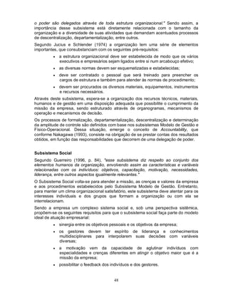 o poder são delegados através de toda estrutura organizacional." Sendo assim, a
importância desse subsistema está diretamente relacionada com o tamanho da
organização e a diversidade de suas atividades que demandam acentuados processos
de descentralização, departamentalização, entre outros.
Segundo Jucius e Schlender (1974) a organização tem uma série de elementos
importantes, que consubstanciam com os seguintes pré-requisitos:
            a estrutura organizacional deve ser estabelecida de modo que os vários
             executivos e empresários sejam ligados entre si num arcabouço efetivo;
            as diversas normas devem ser esquematizadas e estabelecidas;
            deve ser contratado o pessoal que será treinado para preencher os
             cargos de estrutura e também para atender às normas de procedimento;
            devem ser procurados os diversos materiais, equipamentos, instrumentos
             e recursos necessários.
Através deste subsistema, espera-se a organização dos recursos técnicos, materiais,
humanos e de gestão em uma disposição adequada que possibilite o cumprimento da
missão da empresa, sendo estruturado através de organogramas, mecanismos de
operação e mecanismos de decisão.
Os processos de formalização, departamentalização, descentralização e determinação
da amplitude de controle são definidos com base nos subsistemas Modelo de Gestão e
Físico-Operacional. Dessa situação, emerge o conceito de Accountability, que
conforme Nakagawa (1993), consiste na obrigação de se prestar contas dos resultados
obtidos, em função das responsabilidades que decorrem de uma delegação de poder.


Subsistema Social
Segundo Guerreiro (1996, p. 84), "esse subsistema diz respeito ao conjunto dos
elementos humanos da organização, envolvendo assim as características e variáveis
relacionadas com os indivíduos: objetivos, capacitação, motivação, necessidades,
liderança, entre outros aspectos igualmente relevantes."
O Subsistema Social volta-se para atender a missão, as crenças e valores da empresa
e aos procedimentos estabelecidos pelo Subsistema Modelo de Gestão. Entretanto,
para manter um clima organizacional satisfatório, este subsistema deve atentar para os
interesses individuais e dos grupos que formam a organização ou com ela se
interrelacionam.
Sendo a empresa um complexo sistema social e, sob uma perspectiva sistêmica,
propõem-se os seguintes requisitos para que o subsistema social faça parte do modelo
ideal de atuação empresarial:
            sinergia entre os objetivos pessoais e os objetivos da empresa;
            os gestores devem ter espírito de liderança e conhecimentos
             multidisciplinares para interpolarem suas decisões com variáveis
             diversas;
            a motivação vem da capacidade de aglutinar indivíduos com
             especialidades e crenças diferentes em atingir o objetivo maior que é a
             missão da empresa;
            possibilitar o feedback dos indivíduos e dos gestores.


                                          48
 