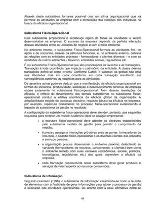 Através deste subsistema torna-se possível criar um clima organizacional que irá
permear as atividades da empresa com a otimização das relações dos indivíduos na
busca da eficácia organizacional.


Subsistema Físico-Operacional
Este subsistema proporciona o arcabouço lógico de todas as atividades a serem
desenvolvidas na empresa. O sucesso da empresa depende da perfeita interação
dessas atividades entre as unidades de negócio e com o meio ambiente.
No ambiente interno, o subsistema Físico-Operacional formata as atividades fins, de
apoio e de corporate, através da estrutura funcional, e, no ambiente externo, delineia
as relações com as entidades próximas - fornecedores e clientes diversos – e com as
entidades de outros ambientes - Governo, entidades sociais, regulatórias etc.
É no subsistema Físico-Operacional que são processados os eventos e as transações.
Transação é toda ocorrência que impacta o patrimônio da entidade. A classe dessas
transações define-se como evento. Conforme Catelli, o sucesso da gestão não está
nas atividades mas em cada ocorrência, em cada transação resultando em
conseqüências positivas ou negativas para as atividades.
Da assertiva acima pode-se deduzir que a manifestação da eficácia organizacional em
termos de eficiência, produtividade, satisfação e desenvolvimento contínuo da empresa
ocorre justamente no subsistema físico-operacional. Além dessas revelações de
eficácia, o reflexo do desempenho dos demais subsistemas no subsistema físico-
operacional conduz à efetiva ocorrência da eficácia global da organização. A
adaptabilidade exigida do processo decisório, requisito básico da eficácia na empresa,
por exemplo, repercute diretamente no processo físico-operacional evidenciando o
impacto do subsistema de gestão no resultado.
A configuração do subsistema físico-operacional deve atender, portanto, aos seguintes
requisitos para compor um modelo sistêmico ideal de atuação empresarial:
            a estrutura físico-operacional deve atender às diretrizes estabelecidas
             pelo subsistema modelo de gestão para permitir o cumprimento da
             missão;
            é preciso assegurar interações pró-ativas entre as partes: fornecedores de
             recursos, o sistema físico-operacional e os diversos clientes dos produtos
             e serviços gerados;
            a organização precisa dimensionar o ambiente próximo, detectando as
             variáveis (fornecedores de recursos, concorrentes, e clientes) bem como
             o ambiente remoto com suas variáveis (econômicas, sociais, políticas,
             tecnológicas, regulatórias etc.) das quais dependem a eficácia da
             empresa;
            cada transação desenvolvida neste subsistema deve gerar produtos e
             serviços de valor superior ao recursos consumidos.


Subsistema de Informação
Segundo Guerreiro (1996), o subsistema de informação caracteriza-se como a reunião
de elementos com a finalidade de gerar informações para apoiar o processo de gestão
e execução das atividades operacionais. De acordo com a essa afirmativa infere-se


                                          49
 