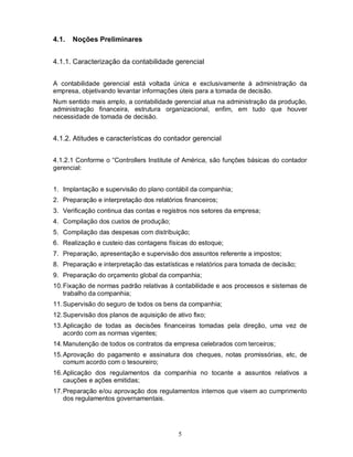 4.1.   Noções Preliminares


4.1.1. Caracterização da contabilidade gerencial


A contabilidade gerencial está voltada única e exclusivamente à administração da
empresa, objetivando levantar informações úteis para a tomada de decisão.
Num sentido mais amplo, a contabilidade gerencial atua na administração da produção,
administração financeira, estrutura organizacional, enfim, em tudo que houver
necessidade de tomada de decisão.


4.1.2. Atitudes e características do contador gerencial


4.1.2.1 Conforme o “Controllers Institute of América, são funções básicas do contador
gerencial:


1. Implantação e supervisão do plano contábil da companhia;
2. Preparação e interpretação dos relatórios financeiros;
3. Verificação continua das contas e registros nos setores da empresa;
4. Compilação dos custos de produção;
5. Compilação das despesas com distribuição;
6. Realização e custeio das contagens físicas do estoque;
7. Preparação, apresentação e supervisão dos assuntos referente a impostos;
8. Preparação e interpretação das estatísticas e relatórios para tomada de decisão;
9. Preparação do orçamento global da companhia;
10. Fixação de normas padrão relativas à contabilidade e aos processos e sistemas de
    trabalho da companhia;
11. Supervisão do seguro de todos os bens da companhia;
12. Supervisão dos planos de aquisição de ativo fixo;
13. Aplicação de todas as decisões financeiras tomadas pela direção, uma vez de
    acordo com as normas vigentes;
14. Manutenção de todos os contratos da empresa celebrados com terceiros;
15. Aprovação do pagamento e assinatura dos cheques, notas promissórias, etc, de
    comum acordo com o tesoureiro;
16. Aplicação dos regulamentos da companhia no tocante a assuntos relativos a
    cauções e ações emitidas;
17. Preparação e/ou aprovação dos regulamentos internos que visem ao cumprimento
    dos regulamentos governamentais.




                                           5
 