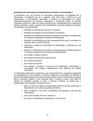 Subsistema de Informação ( Processamento de Dados e Comunicação ):
O dinamismo com que ocorrem as transações empresariais na atualidade dá à
informação a excelência de ser o aspecto mais vital para a eficácia de uma
organização. A Controladoria administra o sistema de informações de ordem
econômico-financeiras da empresa, detectando e informando sobre os eventos
ambientais externos e sobre os eventos operacionais, considerados sob o aspecto da
gestão econômica. Assim, espera-se da Controladoria a seguinte atuação em relação
ao subsistema de informações:
            identificar os eventos que ocorrem na empresa;
            identificar as decisões que são tomadas na empresa;
            identificar os modelos de decisão dos gestores e participar na elaboração
             dos modelos de decisão do sistema de informações;
            identificar as informações que são necessárias para suprir os modelos de
             decisão, onde, e como buscá-las;
            identificar o modelo de informação de mensuração e participar de sua
             elaboração;
            elaborar o modelo de comunicação e processamento de dados ideal para
             a empresa considerando as seguintes particularidades:
            sua missão, crenças e valores;
            seus aspectos estruturais e operacionais;
            seu processo decisório;
            seu modelo de decisão;
            sua estrutura, conceitos e processo de identificação, classificação e
             acumulação dos eventos, adequando-os aos aspectos de gestão
             econômica.
A característica ideal deste subsistema é ser tecnicamente bom, exeqüível e adequado
às expectativas de seus usuários. É preciso evidenciar os resultados econômicos e
demais informações de forma correta de forma correta ( dentro dos melhores conceitos
para a empresa), objetiva ( com conteúdo claro e conciso) e justa ( que reflita os
méritos do resultado avaliado a quem o merece). Portanto, as ações que o
implementam rumo a eficácia configuram-se em:
            gerar um banco de dados de informações sobre os eventos ambientais e
             operacionais, sob a ótica da gestão econômica;
            gerar confiança e não medo e possibilitar aos gestores o domínio das
             informações;
            não causar dúvidas, mas sim, certezas; e,
            ser aceito, compartilhado e participativo e não imposto.




                                          54
 