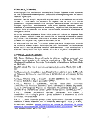 CONSIDERAÇÕES FINAIS
Este artigo procurou demonstrar a importância do Sistema Empresa através do estudo
de seus Subsistemas com enfoque na Controladoria como órgão integrador das demais
áreas da organização.
O modelo ideal de atuação empresarial proposto reuniu os subsistemas empresariais
através do conhecimento dos processos físico-operacionais de cada um a fim de
possibilitar a compreensão teórica que justifique a existência desses subsistemas em
qualquer organização. Evidentemente, pode haver algumas alterações (nomes
diferentes, subsistemas segmentados, entre outros), de pesquisador para pesquisador,
quanto a esses subsistemas, mas a base conceitual deve permanecer, tratando-se de
uma gestão racional.
O modelo sistêmico empresarial transporta-se para cada unidade da empresa. Este
artigo, procurou enfocar a área de Controladoria, na tentativa de esclarecer pontos
importantes como sua missão, suas crenças e valores, seus objetivos, suas atividades
(processo-físico operacional), o perfil de seus membros etc.
As atividades exercidas pela Controladoria – coordenação de planejamentos, controle
de resultados e gerenciamento de informações – são fundamentais para uma gestão
eficaz. Tendo a informação - base de todo o sistema empresa - como matéria-prima, a
Controladoria impõe-se como órgão da maior importância na gestão contemporânea.


REFERÊNCIAS BIBLIOGRÁFICAS
BIO, Sérgio Rodrigues. Desenvolvimento de sistemas contábeis gerenciais: um
enfoque comportamental e de mudança organizacional . São Paulo, 1987. Tese
(Doutorado) Faculdade de Economia, Administração e Contabilidade da Universidade
de São Paulo.
BLAZEK, Alfred. The rôle of controller.Management Accounting. March,1994. (p.56 –
58)
CATELLI, Armando. Anotações de aula. Disciplina Controladoria do curso de Mestrado
da Faculdade de Economia , Administração e Contabilidade da Universidade de São
Paulo.
CATELLI, Armando (Org.) . GECON – Gestão Econômica. São Paulo: 1995 -
Coletânea de trabalhos de pós-graduação FEA/USP.
CATELLI, Armando & GUERREIRO, Reinaldo. Gecon–Gestão Econômica:
Administração de resultados econômicos para a otimização da eficácia empresarial.
Anais do XVII Congresso Argentino de Professores Universitários do Costos – Las
Jornadas Ibero-americanas de Costos y Contabilidad de Gestion, Argentina, out./1994.
CATELLI, Armando; GUERREIRO, Reinaldo; DORNELLES, João Aldemir. A
controladoria sob o enfoque gecon – gestão econômica: a experiência da Caixa
Econômica Federal do Brasil.
CROZATTI, Jaime. Modelo de gestão e cultura organizacional – conceitos e interações
interações. Caderno de estudos. Vol. 10, número 18 . Maio/Agosto – 1998. (p. 36 a 50)
GUERREIRO, Reinaldo. Modelo conceitual de sistema de informações de gestão
econômica: uma contribuição à teoria da comunicação da contabilidade. São Paulo,
Tese de Doutoramento, FEA/USP, 1989.



                                         55
 
