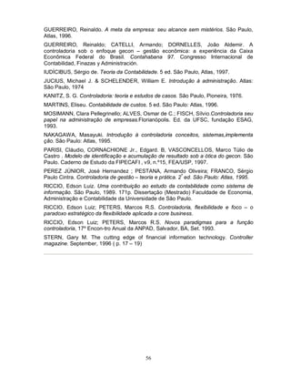 GUERREIRO, Reinaldo. A meta da empresa: seu alcance sem mistérios. São Paulo,
Atlas, 1996.
GUERREIRO, Reinaldo; CATELLI, Armando; DORNELLES, João Aldemir. A
controladoria sob o enfoque gecon – gestão econômica: a experiência da Caixa
Econômica Federal do Brasil. Contahabana 97. Congresso Internacional de
Contabilidad, Finazas y Administración.
IUDÍCIBUS, Sérgio de. Teoria da Contabilidade. 5 ed. São Paulo, Atlas, 1997.
JUCIUS, Michael J. & SCHELENDER, William E. Introdução à administração. Atlas:
São Paulo, 1974
KANITZ, S. G. Controladoria: teoria e estudos de casos. São Paulo, Pioneira, 1976.
MARTINS, Eliseu. Contabilidade de custos. 5 ed. São Paulo: Atlas, 1996.
MOSIMANN, Clara Pellegrinello; ALVES, Osmar de C.; FISCH, Sílvio.Controladoria seu
papel na administração de empresas.Florianópolis. Ed. da UFSC, fundação ESAG,
1993.
NAKAGAWA, Masayuki. Introdução à controladoria conceitos, sistemas,implementa
ção. São Paulo: Atlas, 1995.
PARISI, Cláudio, CORNACHIONE Jr., Edgard. B, VASCONCELLOS, Marco Túlio de
Castro . Modelo de identificação e acumulação de resultado sob a ótica do gecon. São
Paulo. Caderno de Estudo da FIPECAFI , v9, n.º15, FEA/USP, 1997.
PEREZ JÚNIOR, José Hernandez ; PESTANA, Armando Oliveira; FRANCO, Sérgio
Paulo Cintra. Controladoria de gestão – teoria e prática. 2ª ed. São Paulo: Atlas, 1995.
RICCIO, Edson Luiz. Uma contribuição ao estudo da contabilidade como sistema de
informação. São Paulo, 1989. 171p. Dissertação (Mestrado) Faculdade de Economia,
Administração e Contabilidade da Universidade de São Paulo.
RICCIO, Edson Luiz; PETERS, Marcos R.S. Controladoria, flexibilidade e foco – o
paradoxo estratégico da flexibilidade aplicada a core business.
RICCIO, Edson Luiz; PETERS, Marcos R.S. Novos paradigmas para a função
controladoria, 17º Encon-tro Anual da ANPAD, Salvador, BA, Set. 1993.
STERN, Gary M. The cutting edge of financial information technology. Controller
magazine. September, 1996 ( p. 17 – 19)




                                          56
 