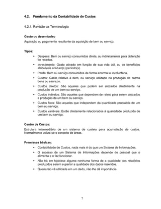 4.2.     Fundamento da Contabilidade de Custos


4.2.1. Revisão da Terminologia


Gasto ou desembolso
Aquisição ou pagamento resultante da aquisição de bem ou serviço.


Tipos:
            Despesa: Bem ou serviço consumidos direta, ou indiretamente para obtenção
             de receitas.
            Investimento: Gasto ativado em função de sua vida útil, ou de benefícios
             atribuíveis a futuro(s) período(s).
            Perda: Bem ou serviço consumidos de forma anormal e involuntária.
            Custos: Gasto relativo à bem, ou serviço utilizado na produção de outros
             bens ou serviços.
            Custos diretos: São aqueles que podem ser alocados diretamente na
             produção de um bem ou serviço.
            Custos indiretos: São aqueles que dependem de rateio para serem alocados
             a produção de um bem ou serviço.
            Custos fixos: São aqueles que independem da quantidade produzida de um
             bem ou serviço.
            Custos variáveis: Estão diretamente relacionados à quantidade produzida de
             um bem ou serviço.


Centro de Custos:
Estrutura intermediária de um sistema de custeio para acumulação de custos.
Normalmente utiliza-se o conceito de áreas.


Premissas básicas:
            Contabilidade de Custos, nada mais é do que um Sistema de Informações.
            O sucesso de um Sistema de Informações depende do pessoal que o
             alimenta e o faz funcionar.
            Não há em hipótese alguma nenhuma forma de a qualidade dos relatórios
             produzidos serem superior a qualidade dos dados inseridos.
            Quem não vê utilidade em um dado, não lhe dá importância.




                                            7
 