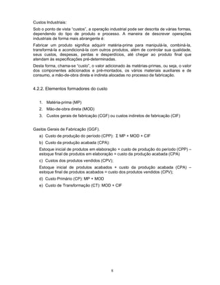 Custos Industriais:
Sob o ponto de vista “custos”, a operação industrial pode ser descrita de várias formas,
dependendo do tipo de produto e processo. A maneira de descrever operações
industriais de forma mais abrangente é:
Fabricar um produto significa adquirir matéria-prima para manipulá-la, combiná-la,
transformá-la e acondicioná-la com outros produtos, além de controlar sua qualidade,
seus custos, despesas, perdas e desperdícios, até chegar ao produto final que
atendam às especificações pré-determinadas.
Desta forma, chama-se “custo”, o valor adicionado às matérias-primas, ou seja, o valor
dos componentes adicionados e pré-montados, os vários materiais auxiliares e de
consumo, a mão-de-obra direta e indireta alocadas no processo de fabricação.


4.2.2. Elementos formadores do custo


   1. Matéria-prima (MP)
   2. Mão-de-obra direta (MOD)
   3. Custos gerais de fabricação (CGF) ou custos indiretos de fabricação (CIF)


Gastos Gerais de Fabricação (GGF).
   a) Custo de produção do período (CPP): Σ MP + MOD + CIF
   b) Custo da produção acabada (CPA):
   Estoque inicial de produtos em elaboração + custo de produção do período (CPP) –
   estoque final de produtos em elaboração = custo da produção acabada (CPA)
   c) Custos dos produtos vendidos (CPV);
   Estoque inicial de produtos acabados + custo da produção acabada (CPA) –
   estoque final de produtos acabados = custo dos produtos vendidos (CPV);
   d) Custo Primário (CP): MP + MOD
   e) Custo de Transformação (CT): MOD + CIF




                                           8
 