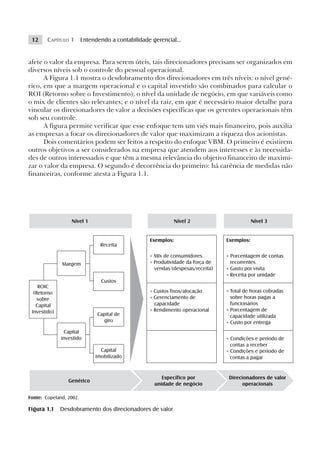 12     CAPÍTULO 1 Entendendo a contabilidade gerencial...


afete o valor da empresa. Para serem úteis, tais direcionadores precisam ser organizados em
diversos níveis sob o controle do pessoal operacional.
      A Figura 1.1 mostra o desdobramento dos direcionadores em três níveis: o nível gené-
rico, em que a margem operacional e o capital investido são combinados para calcular o
ROI (Retorno sobre o Investimento); o nível da unidade de negócio, em que variáveis como
o mix de clientes são relevantes; e o nível da raiz, em que é necessário maior detalhe para
vincular os direcionadores de valor a decisões específicas que os gerentes operacionais têm
sob seu controle.
      A figura permite verificar que esse enfoque tem um viés mais financeiro, pois auxilia
as empresas a focar os direcionadores de valor que maximizam a riqueza dos acionistas.
      Dois comentários podem ser feitos a respeito do enfoque VBM. O primeiro é existirem
outros objetivos a ser considerados na empresa que atendem aos interesses e às necessida-
des de outros interessados e que têm a mesma relevância do objetivo financeiro de maximi-
zar o valor da empresa. O segundo é decorrência do primeiro: há carência de medidas não
financeiras, conforme atesta a Figura 1.1.




                  Nível 1                                 Nível 2                       Nível 3


                                              Exemplos:                     Exemplos:
                              Receita

                                              • MIx de consumidores         • Porcentagem de contas
              Margem                          • Produtividade da força de     recorrentes
                                                vendas (despesas/receita)   • Gasto por visita
                                                                            • Receita por unidade
                              Custos
    ROIC
  (Retorno                                    • Custos fixos/alocação       • Total de horas cobradas
    sobre                                     • Gerenciamento de              sobre horas pagas a
   Capital                                      capacidade                    funcionários
 Investido)                                   • Rendimento operacional      • Porcentagem de
                            Capital de                                        capacidade utilizada
                              giro                                          • Custo por entrega
               Capital
              investido                                                     • Condições e período de
                                                                              contas a receber
                              Capital                                       • Condições e período de
                            imobilizado                                       contas a pagar


                                                   Específico por            Direcionadores de valor
                 Genérico
                                                unidade de negócio                 operacionais

Fonte: Copeland, 2002.

Figura 1.1    Desdobramento dos direcionadores de valor
 