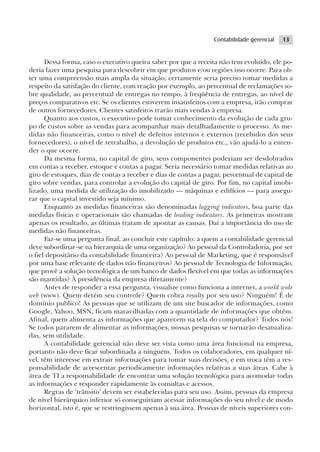 Contabilidade gerencial   13


      Dessa forma, caso o executivo queira saber por que a receita não tem evoluído, ele po-
deria fazer uma pesquisa para descobrir em que produtos e/ou regiões isso ocorre. Para ob-
ter uma compreensão mais ampla da situação, certamente seria preciso tomar medidas a
respeito da satisfação do cliente, com reação por exemplo, ao percentual de reclamações so-
bre qualidade, ao percentual de entregas no tempo, à freqüência de entregas, ao nível de
preços comparativos etc. Se os clientes estiverem insatisfeitos com a empresa, irão comprar
de outros fornecedores. Clientes satisfeitos trarão mais vendas à empresa.
      Quanto aos custos, o executivo pode tomar conhecimento da evolução de cada gru-
po de custos sobre as vendas para acompanhar mais detalhadamente o processo. As me-
didas não financeiras, como o nível de defeitos internos e externos (recebidos dos seus
fornecedores), o nível de retrabalho, a devolução de produtos etc., vão ajudá-lo a enten-
der o que ocorre.
      Da mesma forma, no capital de giro, seus componentes poderiam ser desdobrados
em contas a receber, estoque e contas a pagar. Seria necessário tomar medidas relativas ao
giro de estoques, dias de contas a receber e dias de contas a pagar, percentual de capital de
giro sobre vendas, para controlar a evolução do capital de giro. Por fim, no capital imobi-
lizado, uma medida de utilização do imobilizado — máquinas e edifícios — para assegu-
rar que o capital investido seja mínimo.
      Enquanto as medidas financeiras são denominadas lagging indicators, boa parte das
medidas físicas e operacionais são chamadas de leading indicators. As primeiras mostram
apenas os resultado, as últimas tratam de apontar as causas. Daí a importância do uso de
medidas não financeiras.
      Faz-se uma pergunta final, ao concluir este capítulo: a quem a contabilidade gerencial
deve subordinar-se na hierarquia de uma organização? Ao pessoal da Controladoria, por ser
o fiel depositário da contabilidade financeira? Ao pessoal de Marketing, que é responsável
por uma base relevante de dados não financeiros? Ao pessoal de Tecnologia de Informação,
que provê a solução tecnológica de um banco de dados flexível em que todas as informações
são mantidas? À presidência da empresa diretamente?
      Antes de responder a essa pergunta, visualize como funciona a internet, a world wide
web (www). Quem detém seu controle? Quem cobra royalty por seu uso? Ninguém! É de
domínio publico! As pessoas que se utilizam de um site buscador de informações, como
Google, Yahoo, MSN, ficam maravilhadas com a quantidade de informações que obtêm.
Afinal, quem alimenta as informações que aparecem na tela do computador? Todos nós!
Se todos pararem de alimentar as informações, nossas pesquisas se tornarão desatualiza-
das, sem utilidade.
      A contabilidade gerencial não deve ser vista como uma área funcional na empresa,
portanto não deve ficar subordinada a ninguém. Todos os colaboradores, em qualquer ní-
vel, têm interesse em extrair informações para tomar suas decisões, e em troca têm a res-
ponsabilidade de acrescentar periodicamente informações relativas a suas áreas. Cabe à
área de TI a responsabilidade de encontrar uma solução tecnológica para acomodar todas
as informações e responder rapidamente às consultas e acessos.
      Regras de ‘trânsito’ devem ser estabelecidas para seu uso. Assim, pessoas da empresa
de nível hierárquico inferior só conseguiriam acessar informações do seu nível e de modo
horizontal, isto é, que se restringissem apenas à sua área. Pessoas de níveis superiores con-
 