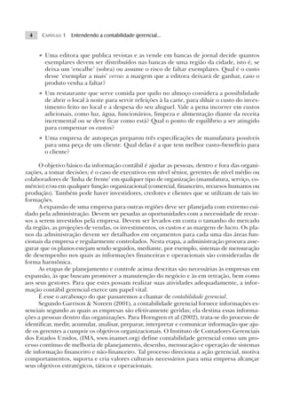 4    CAPÍTULO 1 Entendendo a contabilidade gerencial...


     • Uma editora que publica revistas e as vende em bancas de jornal decide quantos
       exemplares devem ser distribuídos nas bancas de uma região da cidade, isto é, se
       deixa um ‘encalhe’ (sobra) ou assume o risco de faltar exemplares. Qual é o custo
       desse ‘exemplar a mais’ versus a margem que a editora deixará de ganhar, caso o
       produto venha a faltar?
     • Um restaurante que serve comida por quilo no almoço considera a possibilidade
       de abrir o local à noite para servir refeições à la carte, para diluir o custo do inves-
       timento feito no local e a despesa do seu aluguel. Vale a pena incorrer em custos
       adicionais, como luz, água, funcionários, limpeza e alimentação diante da receita
       incremental ou se deve ficar como está? Qual o ponto de equilíbrio a ser atingido
       para compensar os custos?
     • Uma empresa de autopeças preparou três especificações de manufatura possíveis
       para uma peça de um cliente. Qual delas é a que tem melhor custo–benefício para
       o cliente?

      O objetivo básico da informação contábil é ajudar as pessoas, dentro e fora das organi-
zações, a tomar decisões; é o caso de executivos em nível sênior, gerentes de nível médio ou
colaboradores de ‘linha de frente’ em qualquer tipo de organização (manufatura, serviço, co-
mércio) e/ou em qualquer função organizacional (comercial, financeiro, recursos humanos ou
produção). Também pode haver investidores, credores e clientes que se utilizam de tais in-
formações.
      A expansão de uma empresa para outras regiões deve ser planejada com extremo cui-
dado pela administração. Devem ser pesadas as oportunidades com a necessidade de recur-
sos a serem investidos pela empresa. Devem ser levados em conta o tamanho do mercado
da região, as projeções de vendas, os investimentos, os custos e as margens de lucro. Os pla-
nos da administração devem ser detalhados em orçamentos para cada uma das áreas fun-
cionais da empresa e regularmente controlados. Nesta etapa, a administração procura asse-
gurar que os planos estejam sendo seguidos, mediante, por exemplo, sistemas de mensuração
de desempenho nos quais as informações financeiras e operacionais são consideradas de
forma harmônica.
      As etapas de planejamento e controle acima descritas são necessárias às empresas em
expansão, às que buscam promover a manutenção do negócio e às em retração, bem como
aos seus gestores. Para que estes possam realizar suas atividades adequadamente, a infor-
mação contábil gerencial exerce um papel vital.
      É esse o arcabouço do que passaremos a chamar de contabilidade gerencial.
      Segundo Garrison & Noreen (2001), a contabilidade gerencial fornece informações es-
senciais segundo as quais as empresas são efetivamente geridas; ela destina essas informa-
ções a pessoas dentro das organizações. Para Horngren et al (2002), trata-se do processo de
identificar, medir, acumular, analisar, preparar, interpretar e comunicar informação que aju-
de os gerentes a cumprir os objetivos organizacionais. O Instituto de Contadores Gerenciais
dos Estados Unidos, (IMA, www.inamet.org) define contabilidade gerencial como um pro-
cesso contínuo de melhoria de planejamento, desenho, mensuração e operação de sistemas
de informação financeiro e não-financeiro. Tal processo direciona a ação gerencial, motiva
comportamentos, suporta e cria valores culturais necessários para uma empresa alcançar
seus objetivos estratégicos, táticos e operacionais.
 