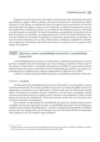 Contabilidade gerencial      5


     Enquanto Garrison & Noreen e Horngren et al discorrem sobre informação de forma
generalizada e ampla, o IMA a enfatiza como processo financeiro e não financeiro. Rela-
cionam-se a este último as informações físicas ou operacionais provenientes de diversas
áreas funcionais da empresa. Assim, na área comercial, os objetivos concentram-se nas in-
formações sobre a satisfação do cliente, no recebimento dos produtos no prazo combinado
e na participação no mercado. Na área de manufatura, na qualidade dos produtos, no ín-
dice de rejeição, no retrabalho, no tempo de processo. Na área de desenvolvimento, time-
to-market (tempo de introdução do produto no mercado) e performance do produto. Na
área de recursos humanos, turnover dos colaboradores, satisfação e qualidade no trabalho.
Esse conjunto de informações não financeiras alavanca a maneira como os gerentes irão
atingir seus objetivos.



    1.2        Diferença entre contabilidade gerencial e contabilidade
               financeira
      A contabilidade financeira refere-se à informação contábil desenvolvida para o uso de
pessoas e entidades fora da organização, tais como acionistas, investidores, bancos, gover-
no, clientes e fornecedores e a sociedade (Horngren et al, 2002). É o processo de produzir
relatórios financeiros para constituintes externos, delimitado por padrões, convenções, au-
toridades fiscais e exigências dos auditores independentes (Atkinson et al, 2001).1
      A Tabela 1.1 ilustra as principais diferenças entre a contabilidade gerencial e a financeira.


               Usuários
     As informações da contabilidade financeira são destinadas ao uso do público externo,
conforme mencionado. No entanto, também servem para o consumo do público interno da
organização, notadamente seus colaboradores. É desse modo que são obtidas informações
sobre o faturamento da empresa em que trabalham, se ela tem lucro ou prejuízo, quanto
custam as mercadorias que são vendidas, qual é a despesa com marketing e vendas e ainda
quanto ela tem de ativo imobilizado. O interesse aumenta ainda mais se os executivos têm
seus bônus atrelados aos resultados.
     Em contraste, as informações da contabilidade gerencial são voltadas exclusivamente
ao público interno da organização, porque a contabilidade gerencial é desenvolvida para
atender às necessidades de planejamento, controle e avaliação de desempenho. O público
externo não iria compreender tais informações, pois não há uniformidade de comparação
entre empresas e não são seguidas regras definidas.




1
    Os interessados em saber mais sobre contabilidade financeira podem recorrer a CHING, Yuh Hong, Contabili-
    dade e finanças para não especialistas. São Paulo: Pearson Education, 2003.
 