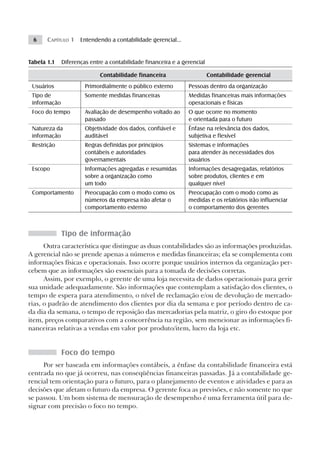 6     CAPÍTULO 1 Entendendo a contabilidade gerencial...


Tabela 1.1    Diferenças entre a contabilidade financeira e a gerencial

                             Contabilidade financeira                     Contabilidade gerencial
 Usuários              Primordialmente o público externo        Pessoas dentro da organização
 Tipo de               Somente medidas financeiras              Medidas financeiras mais informações
 informação                                                     operacionais e físicas
 Foco do tempo         Avaliação de desempenho voltado ao       O que ocorre no momento
                       passado                                  e orientada para o futuro
 Natureza da           Objetividade dos dados, confiável e      Ênfase na relevância dos dados,
 informação            auditável                                subjetiva e flexível
 Restrição             Regras definidas por princípios          Sistemas e informações
                       contábeis e autoridades                  para atender às necessidades dos
                       governamentais                           usuários
 Escopo                Informações agregadas e resumidas        Informações desagregadas, relatórios
                       sobre a organização como                 sobre produtos, clientes e em
                       um todo                                  qualquer nível
 Comportamento         Preocupação com o modo como os           Preocupação com o modo como as
                       números da empresa irão afetar o         medidas e os relatórios irão influenciar
                       comportamento externo                    o comportamento dos gerentes



              Tipo de informação
      Outra característica que distingue as duas contabilidades são as informações produzidas.
A gerencial não se prende apenas a números e medidas financeiras; ela se complementa com
informações físicas e operacionais. Isso ocorre porque usuários internos da organização per-
cebem que as informações são essenciais para a tomada de decisões corretas.
      Assim, por exemplo, o gerente de uma loja necessita de dados operacionais para gerir
sua unidade adequadamente. São informações que contemplam a satisfação dos clientes, o
tempo de espera para atendimento, o nível de reclamação e/ou de devolução de mercado-
rias, o padrão de atendimento dos clientes por dia da semana e por período dentro de ca-
da dia da semana, o tempo de reposição das mercadorias pela matriz, o giro do estoque por
item, preços comparativos com a concorrência na região, sem mencionar as informações fi-
nanceiras relativas a vendas em valor por produto/item, lucro da loja etc.


              Foco do tempo
     Por ser baseada em informações contábeis, a ênfase da contabilidade financeira está
centrada no que já ocorreu, nas conseqüências financeiras passadas. Já a contabilidade ge-
rencial tem orientação para o futuro, para o planejamento de eventos e atividades e para as
decisões que afetam o futuro da empresa. O gerente foca as previsões, e não somente no que
se passou. Um bom sistema de mensuração de desempenho é uma ferramenta útil para de-
signar com precisão o foco no tempo.
 