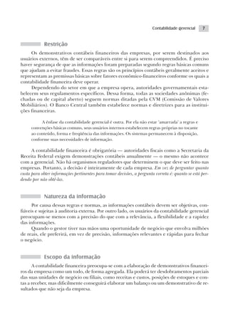 Contabilidade gerencial    7


            Restrição
     Os demonstrativos contábeis financeiros das empresas, por serem destinados aos
usuários externos, têm de ser comparáveis entre si para serem compreendidos. É preciso
haver segurança de que as informações foram preparadas segundo regras básicas comuns
que ajudam a evitar fraudes. Essas regras são os princípios contábeis geralmente aceitos e
representam as premissas básicas sobre fatores econômico-financeiros conforme os quais a
contabilidade financeira deve operar.
     Dependendo do setor em que a empresa opera, autoridades governamentais esta-
belecem seus regulamentos específicos. Dessa forma, todas as sociedades anônimas (fe-
chadas ou de capital aberto) seguem normas ditadas pela CVM (Comissão de Valores
Mobiliários). O Banco Central também estabelece normas e diretrizes para as institui-
ções financeiras.

          A ênfase da contabilidade gerencial é outra. Por ela não estar ‘amarrada’ a regras e
     convenções básicas comuns, seus usuários internos estabelecem regras próprias no tocante
     ao conteúdo, forma e freqüência das informações. Os sistemas permanecem à disposição,
     conforme suas necessidades de informação.

      A contabilidade financeira é obrigatória — autoridades fiscais como a Secretaria da
Receita Federal exigem demonstrações contábeis anualmente — o mesmo não acontece
com a gerencial. Não há organismos reguladores que determinem o que deve ser feito nas
empresas. Portanto, a decisão é inteiramente de cada empresa. Em vez de perguntar quanto
custa para obter informações pertinentes para tomar decisões, a pergunta correta é: quanto se está per-
dendo por não obtê-las.


            Natureza da informação
      Por causa dessas regras e normas, as informações contábeis devem ser objetivas, con-
fiáveis e sujeitas à auditoria externa. Por outro lado, os usuários da contabilidade gerencial
preocupam-se menos com a precisão do que com a relevância, a flexibilidade e a rapidez
das informações.
      Quando o gestor tiver nas mãos uma oportunidade de negócio que envolva milhões
de reais, ele preferirá, em vez de precisão, informações relevantes e rápidas para fechar
o negócio.


            Escopo da informação
      A contabilidade financeira preocupa-se com a elaboração de demonstrativos financei-
ros da empresa como um todo, de forma agregada. Ela poderá ter desdobramentos parciais
das suas unidades de negócio ou filiais, como receitas e custos, posições de estoques e con-
tas a receber, mas dificilmente conseguirá elaborar um balanço ou um demonstrativo de re-
sultados que não seja da empresa.
 