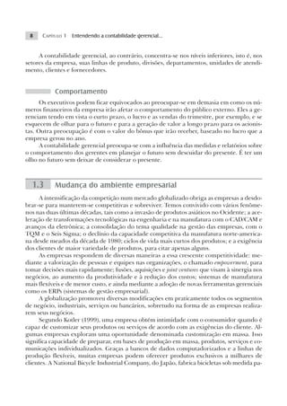 8    CAPÍTULO 1 Entendendo a contabilidade gerencial...


     A contabilidade gerencial, ao contrário, concentra-se nos níveis inferiores, isto é, nos
setores da empresa, suas linhas de produto, divisões, departamentos, unidades de atendi-
mento, clientes e fornecedores.


           Comportamento
      Os executivos podem ficar equivocados ao preocupar-se em demasia em como os nú-
meros financeiros da empresa irão afetar o comportamento do público externo. Eles a ge-
renciam tendo em vista o curto prazo, o lucro e as vendas do trimestre, por exemplo, e se
esquecem de olhar para o futuro e para a geração de valor a longo prazo para os acionis-
tas. Outra preocupação é com o valor do bônus que irão receber, baseado no lucro que a
empresa gerou no ano.
      A contabilidade gerencial preocupa-se com a influência das medidas e relatórios sobre
o comportamento dos gerentes em planejar o futuro sem descuidar do presente. É ter um
olho no futuro sem deixar de considerar o presente.



  1.3      Mudança do ambiente empresarial
      A intensificação da competição num mercado globalizado obriga as empresas a desdo-
brar-se para manterem-se competitivas e sobreviver. Temos convivido com vários fenôme-
nos nas duas últimas décadas, tais como a invasão de produtos asiáticos no Ocidente; a ace-
leração de transformações tecnológicas na engenharia e na manufatura com o CAD/CAM e
avanços da eletrônica; a consolidação do tema qualidade na gestão das empresas, com o
TQM e o Seis Sigma; o declínio da capacidade competitiva da manufatura norte-america-
na desde meados da década de 1980; ciclos de vida mais curtos dos produtos; e a exigência
dos clientes de maior variedade de produtos, para citar apenas alguns.
      As empresas respondem de diversas maneiras a essa crescente competitividade: me-
diante a valorização de pessoas e equipes nas organizações, o chamado empowerment, para
tomar decisões mais rapidamente; fusões, aquisições e joint ventures que visam à sinergia nos
negócios, ao aumento da produtividade e à redução dos custos; sistemas de manufatura
mais flexíveis e de menor custo, e ainda mediante a adoção de novas ferramentas gerenciais
como os ERPs (sistemas de gestão empresarial).
      A globalização promoveu diversas modificações em praticamente todos os segmentos
de negócio, industriais, serviços ou bancários, sobretudo na forma de as empresas realiza-
rem seus negócios.
      Segundo Kotler (1999), uma empresa obtém intimidade com o consumidor quando é
capaz de customizar seus produtos ou serviços de acordo com as exigências do cliente. Al-
gumas empresas exploram uma oportunidade denominada customização em massa. Isso
significa capacidade de preparar, em bases de produção em massa, produtos, serviços e co-
municações individualizados. Graças a bancos de dados computadorizados e a linhas de
produção flexíveis, muitas empresas podem oferecer produtos exclusivos a milhares de
clientes. A National Bicycle Industrial Company, do Japão, fabrica bicicletas sob medida pa-
 